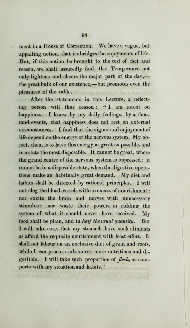 ment in a House of Correction. We have a vague, but appalling notion, that it abridges the enjoyments of life. But, if this notion be brought to the test of fact and reason, we shall assuredly find, that Temperance not only lightens and cheers the major part of the day,— the great bulk of our existence,—but promotes even the pleasures of the table. After the statements in this Lecture, a reflect- ing person will thus reason : “ I am intent on happiness. I know by my daily feelings, by a thou- sand events, that happiness does not rest on external circumstances. I find that the vigour and enjoyment of life depend on the energy of the nervous system. My ob- ject, then, is to have this energy as great as possible, and in a state the most disposable. It cannot be great, where the grand centre of the nervous system is oppressed : it cannot be in a disposable state, when the digestive opera- tions make an habitually great demand. My diet and habits shall be directed by rational principles. I will not clog the blood-vessels with an excess of nourishment: nor excite the brain and nerves with unnecessary stimulus: nor waste their powers in ridding the system of what it should never have received. My food shall be plain, and in half the usual quantity. But I will take care, that my stomach have such aliments as afford the requisite nourishment with least effort. It shall not labour on an exclusive diet of grain and roots, while I can procure substances more nutritious and di- gestible. I will take such proportion of flesh, as com- ports with my situation and habits.”