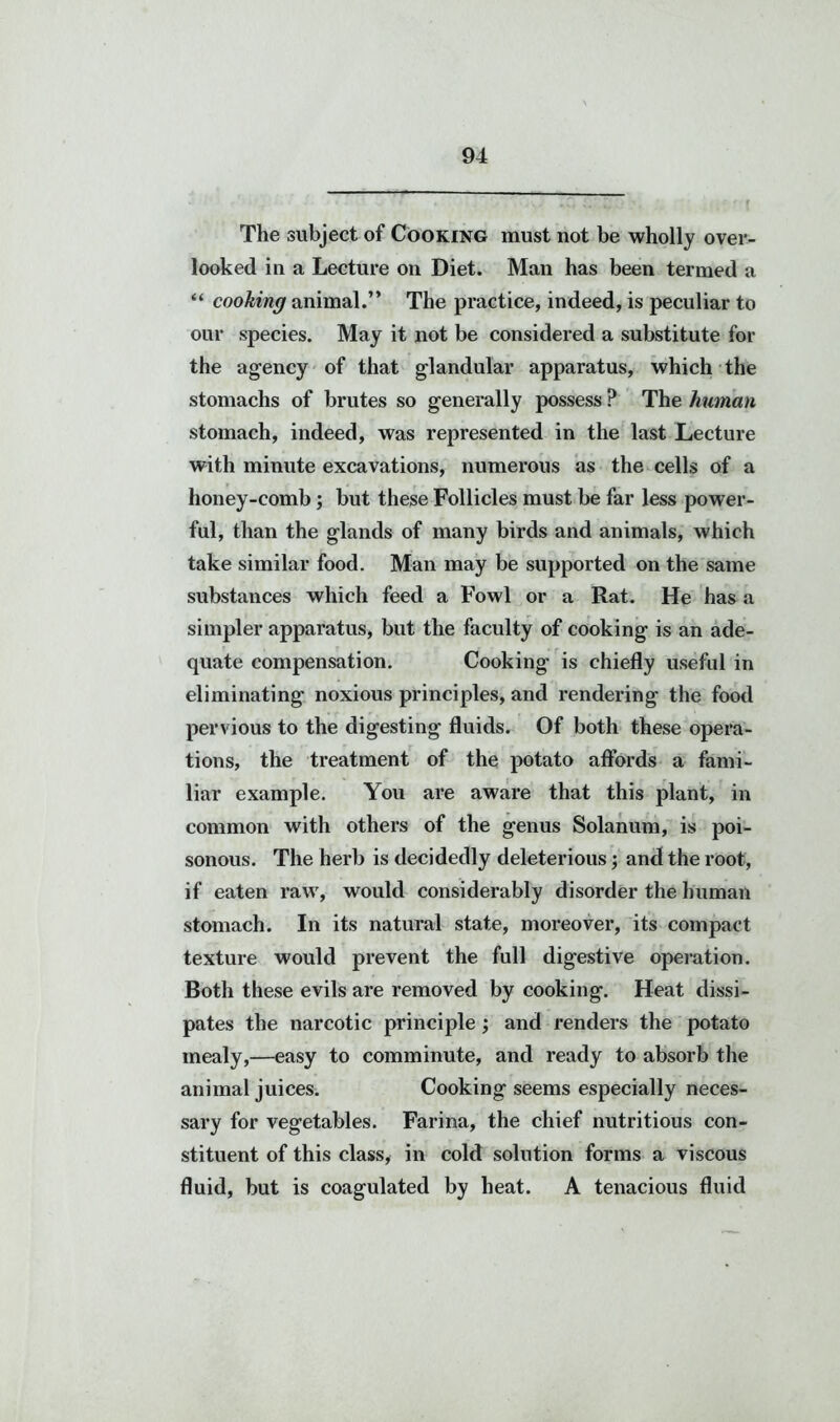 The subject of Cooking must not be wholly over- looked in a Lecture on Diet. Man has been termed a “ cooking animal.” The practice, indeed, is peculiar to our species. May it not be considered a substitute for the agency of that glandular apparatus, which the stomachs of brutes so generally possess ? The human stomach, indeed, was represented in the last Lecture with minute excavations, numerous as the cells of a honey-comb; but these Follicles must be far less power- ful, than the glands of many birds and animals, which take similar food. Man may be supported on the same substances which feed a Fowl or a Rat. He has a simpler apparatus, but the faculty of cooking is an ade- quate compensation. Cooking is chiefly useful in eliminating noxious principles, and rendering the food pervious to the digesting fluids. Of both these opera- tions, the treatment of the potato affords a fami- liar example. You are aware that this plant, in common with others of the genus Solanum, is poi- sonous. The herb is decidedly deleterious; and the root, if eaten raw, would considerably disorder the human stomach. In its natural state, moreover, its compact texture would prevent the full digestive operation. Both these evils are removed by cooking. Heat dissi- pates the narcotic principle; and renders the potato mealy,—easy to comminute, and ready to absorb the animal juices. Cooking seems especially neces- sary for vegetables. Farina, the chief nutritious con- stituent of this class, in cold solution forms a viscous fluid, but is coagulated by heat. A tenacious fluid