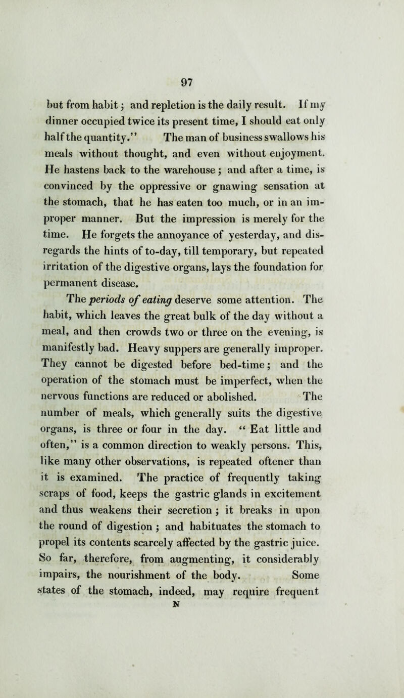 but from habit; and repletion is the daily result. If my dinner occupied twice its present time, I should eat only half the quantity.” The man of business swallows his meals without thought, and even without enjoyment. He hastens back to the warehouse ; and after a time, is convinced by the oppressive or gnawing sensation at the stomach, that he has eaten too much, or in an im- proper manner. But the impression is merely for the time. He forgets the annoyance of yesterday, and dis- regards the hints of to-day, till temporary, but repeated irritation of the digestive organs, lays the foundation for permanent disease. The periods of eating deserve some attention. The habit, which leaves the great bulk of the day without a meal, and then crowds two or three on the evening, is manifestly bad. Heavy suppers are generally improper. They cannot be digested before bed-time; and the operation of the stomach must be imperfect, when the nervous functions are reduced or abolished. The number of meals, which generally suits the digestive organs, is three or four in the day. “ Eat little and often,” is a common direction to weakly persons. This, like many other observations, is repeated oftener than it is examined. The practice of frequently taking scraps of food, keeps the gastric glands in excitement and thus weakens their secretion ; it breaks in upon the round of digestion ; and habituates the stomach to propel its contents scarcely affected by the gastric juice. So far, therefore, from augmenting, it considerably impairs, the nourishment of the body. Some states of the stomach, indeed, may require frequent N