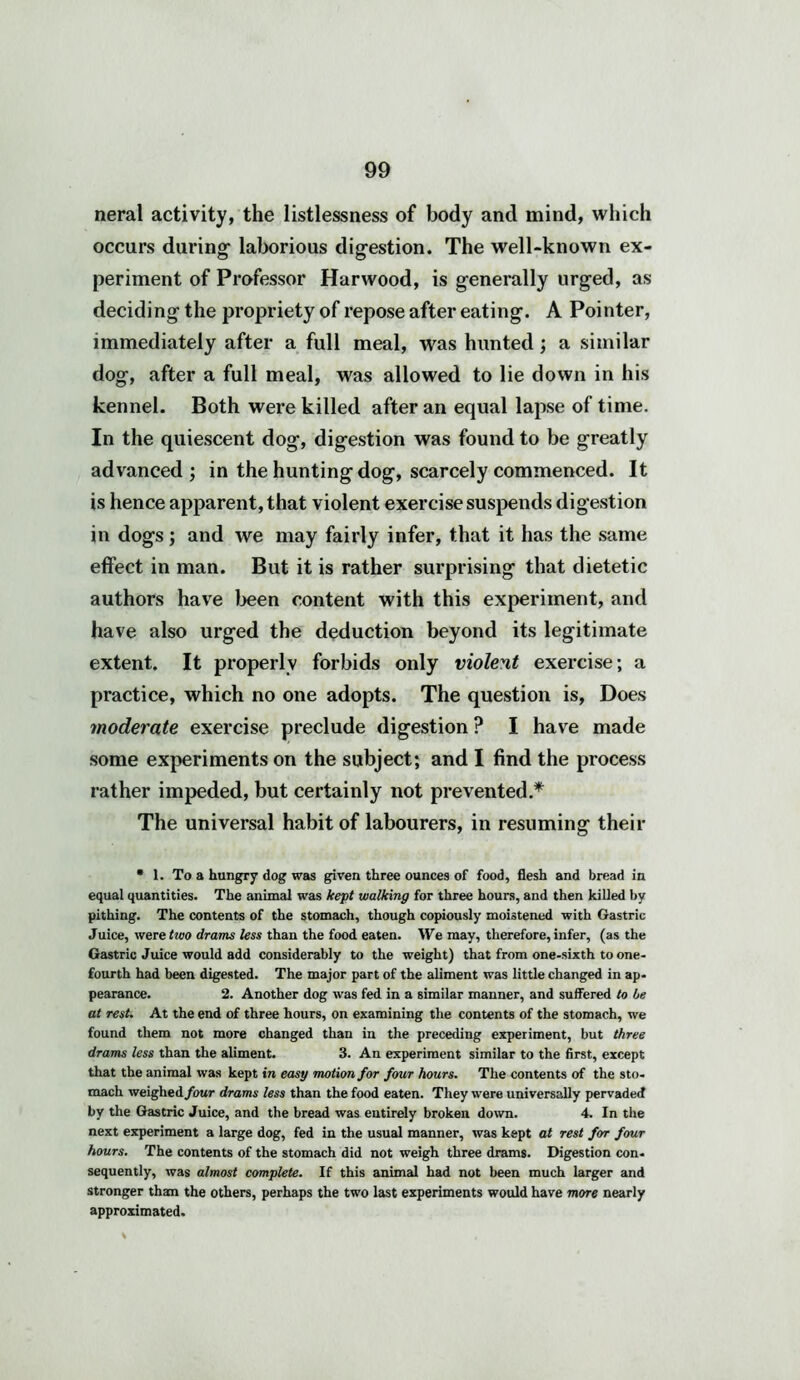 neral activity, the listlessness of body and mind, which occurs during1 laborious digestion. The well-known ex- periment of Professor Harwood, is generally urged, as deciding the propriety of repose after eating. A Pointer, immediately after a full meal, was hunted; a similar dog, after a full meal, was allowed to lie down in his kennel. Both were killed after an equal lapse of time. In the quiescent dog, digestion was found to be greatly advanced; in the hunting dog, scarcely commenced. It is hence apparent, that violent exercise suspends digestion in dogs; and we may fairly infer, that it has the same effect in man. But it is rather surprising that dietetic authors have been content with this experiment, and have also urged the deduction beyond its legitimate extent. It properly forbids only violent exercise; a practice, which no one adopts. The question is, Does moderate exercise preclude digestion ? I have made some experiments on the subject; and I find the process rather impeded, but certainly not prevented.* The universal habit of labourers, in resuming their • 1. To a hungry dog was given three ounces of food, flesh and bread in equal quantities. The animal was kept walking for three hours, and then killed by pithing. The contents of the stomach, though copiously moistened with Gastric Juice, were two drams less than the food eaten. We may, therefore, infer, (as the Gastric Juice would add considerably to the weight) that from one-sixth to one- fourth had been digested. The major part of the aliment was little changed in ap- pearance. 2. Another dog was fed in a similar manner, and suffered to be at rest. At the end of three hours, on examining the contents of the stomach, we found them not more changed than in the preceding experiment, but three drams less than the aliment. 3. An experiment similar to the first, except that the animal was kept in easy motion for four hours. The contents of the sto- mach weighed/our drams less than the food eaten. They were universally pervaded by the Gastric Juice, and the bread was entirely broken down. 4. In the next experiment a large dog, fed in the usual manner, was kept at rest for four hours. The contents of the stomach did not weigh three drams. Digestion con- sequently, was almost complete. If this animal had not been much larger and stronger than the others, perhaps the two last experiments would have more nearly approximated.