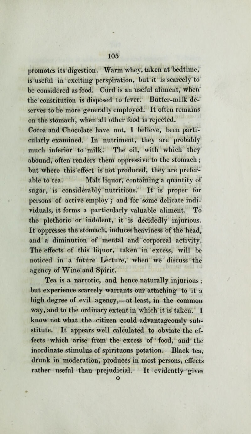promotes its digestion. Warm whey, taken at bedtime, is useful in exciting perspiration, but it is scarcely to be considered as food. Curd is an useful aliment, when the constitution is disposed to fever. Butter-milk de- serves to be more generally employed. It often remains on the stomach, when all other food is rejected. Cocoa and Chocolate have not, I believe, been parti- cularly examined. In nutriment, they are probably much inferior to milk. The oil, with w'hich they abound, often renders them oppressive to the stomach; but where this effect is not produced, they are prefer- able to tea. Malt liquor, containing a quantity of sug*ar, is considerably nutritious. It is proper for persons of active employ ; and for some delicate indi- viduals, it forms a particularly valuable aliment. To the plethoric or indolent, it is decidedly injurious. It oppresses the stomach, induces heaviness of the head, and a diminution of mental and corporeal activity. The effects of this liquor, taken in excess, will be noticed in a future Lecture, when we discuss the agency of Wine and Spirit. Tea is a narcotic, and hence naturally injurious; but experience scarcely warrants our attaching to it a high degree of evil agency,—at least, in the common way, and to the ordinary extent in which it is taken. I know not what the citizen could advantageously sub- stitute. It appears well calculated to obviate the ef- fects which arise from the excess of food, and the inordinate stimulus of spirituous potation. Black tea, drunk in moderation, produces in most persons, effects rather useful than prejudicial. It evidently gives o