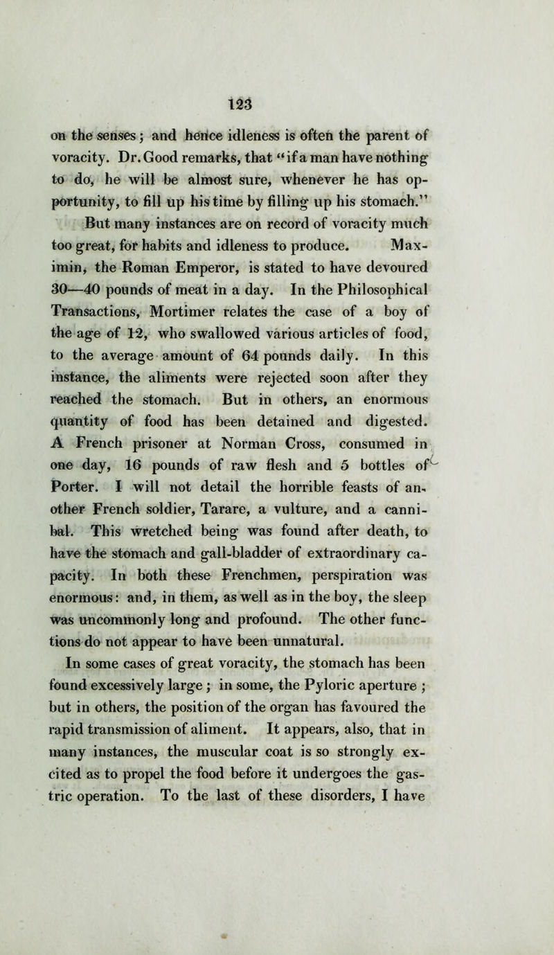 on the senses; and hence idleness is often the parent of voracity. Dr. Good remarks, that “ if a man have nothing to do, he will be almost sure, whenever he has op- portunity, to fill up his time by filling1 up his stomach.” But many instances are on record of voracity much too great, for habits and idleness to produce. Max- imin, the Roman Emperor, is stated to have devoured 30—40 pounds of meat in a day. In the Philosophical Transactions, Mortimer relates the case of a boy of the age of 12, who swallowed various articles of food, to the average amount of 64 pounds daily. In this instance, the aliments were rejected soon after they reached the stomach. But in others, an enormous quantity of food has been detained and digested. A French prisoner at Norman Cross, consumed in one day, 16 pounds of raw flesh and 5 bottles of Porter. I will not detail the horrible feasts of an- other French soldier, Tarare, a vulture, and a canni- bal. This wretched being was found after death, to have the stomach and gall-bladder of extraordinary ca- pacity. In both these Frenchmen, perspiration was enormous: and, in them, as well as in the boy, the sleep was uncommonly long and profound. The other func- tions do not appear to have been unnatural. In some cases of great voracity, the stomach has been found excessively large; in some, the Pyloric aperture ; but in others, the position of the organ has favoured the rapid transmission of aliment. It appears, also, that in many instances, the muscular coat is so strongly ex- cited as to propel the food before it undergoes the gas- tric operation. To the last of these disorders, I have