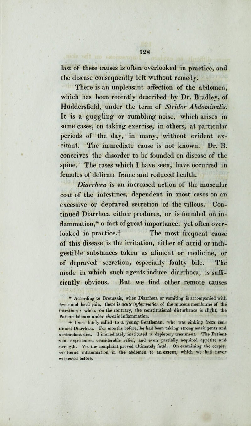 last of these causes is often overlooked in practice, and the disease consequently left without remedy. There is an unpleasant affection of the abdomen, which has been recently described by Dr. Bradley, of Huddersfield, under the term of Stridor Abdominalis. It is a guggling or rumbling noise, which arises in some cases, on taking exercise, in others, at particular periods of the day, in many, without evident ex- citant. The immediate cause is not known. Dr. B. conceives the disorder to be founded on disease of the spine. The cases which I have seen, have occurred in females of delicate frame and reduced health. Diarrhoea is an increased action of the muscular coat of the intestines, dependent in most cases on an excessive or depraved secretion of the villous. Con- tinued Diarrhoea either produces, or is founded on in- flammation,* a fact of great importance, yet often over- looked in practice.f The most frequent cause of this disease is the irritation, either of acrid or indi- gestible substances taken as aliment or medicine, or of depraved secretion, especially faulty bile. The mode in which such agents induce diarrhoea, is suffi- ciently obvious. But we find other remote causes ■ According to Broussais, when Diarrhoea or vomiting fs accompanied with fever and local pain, there is acute inflammation of the mucous membrane of the intestines : when, on the contrary, the constitutional disturbance is slight, the Patient labours under chronic inflammation. + I was lately called to a young Gentleman, who was sinking from con- tinued Diarrhoea. For months before, he had been taking strong astringents and a stimulant diet. I immediately instituted a depletory treatment. The Patient soon experienced considerable relief, and even partially acquired appetite and strength. Yet the complaint proved ultimately fatal. On examining the corpse, we found inflammation in the abdomen to an extent, which we had never witnessed before.