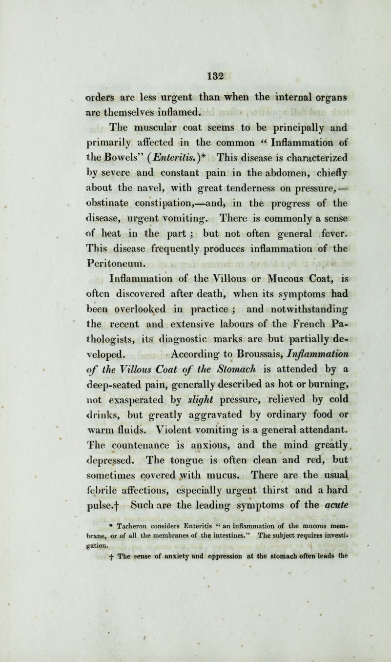 orders are less urgent than when the internal organs are themselves inflamed. The muscular coat seems to be principally and primarily affected in the common “ Inflammation of the Bowels” (Enteritis.)* This disease is characterized by severe and constant pain in the abdomen, chiefly about the navel, with great tenderness on pressure, — obstinate constipation,—and, in the progress of the disease, urgent vomiting. There is commonly a sense of heat in the part ; but not often general fever. This disease frequently produces inflammation of the Peritoneum. Inflammation of the Villous or Mucous Coat, is often discovered after death, when its symptoms had been overlooked in practice ; and notwithstanding the recent and extensive labours of the French Pa- thologists, its diagnostic marks are but partially de- veloped. According to Broussais, Inflammation of the Villous Coat of the Stomach is attended by a deep-seated pain, generally described as hot or burning, not exasperated by slight pressure, relieved by cold drinks, but greatly aggravated by ordinary food or warm fluids. Violent vomiting is a general attendant. The countenance is anxious, and the mind greatly depressed. The tongue is often clean and red, but sometimes covered with mucus. There are the usual febrile affections, especially urgent thirst and a hard « pulse.f Such are the leading symptoms of the acute * Tacheron considers Enteritis “ an inflammation of the mucous mem- brane, or of all the membranes of the intestines.” The subject requires investi- gation. -J- The sense of anxiety and oppression at the stomach often leads the