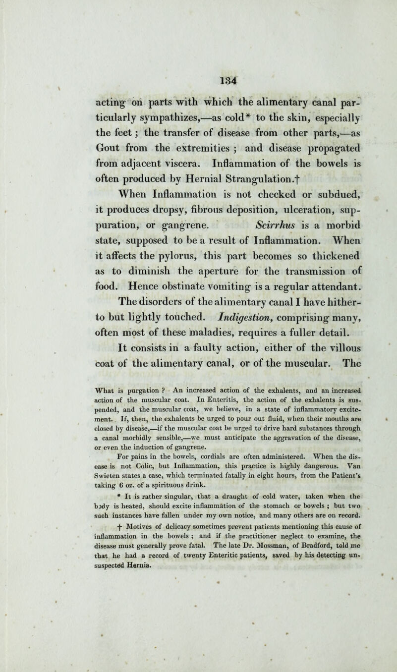 acting- on parts with which the alimentary canal par- ticularly sympathizes,—as cold* to the skin, especially the feet; the transfer of disease from other parts,—as Gout from the extremities ; and disease propagated from adjacent viscera. Inflammation of the bowels is often produced by Hernial Strangulation .f When Inflammation is not checked or subdued, it produces dropsy, fibrous deposition, ulceration, sup- puration, or gangrene. Scirrhus is a morbid state, supposed to be a result of Inflammation. When it affects the pylorus, this part becomes so thickened as to diminish the aperture for the transmission of food. Hence obstinate vomiting is a regular attendant. The disorders of the alimentary canal I have hither- to but lightly touched. Indigestion, comprising many, often most of these maladies, requires a fuller detail. It consists in a faulty action, either of the villous coat of the alimentary canal, or of the muscular. The What is purgation ? An increased action of the exhalents, and an increased action of the muscular coat. In Enteritis, the action of the exhalents is sus- pended, and the muscular coat, we believe, in a state of inflammatory excite- ment. If, then, the exhalents be urged to pour out fluid, when their mouths are closed by disease,—if the muscular coat be urged to drive hard substances through a canal morbidly sensible,—we must anticipate the aggravation of the disease, or even the induction of gangrene. For pains in the bowels, cordials are often administered. When the dis- ease is not Colic, but Inflammation, this practice is highly dangerous. Van Swieten states a case, which terminated fatally in eight hours, from the Patient’s taking 6 oz. of a spirituous drink. * It is rather singular, that a draught of cold water, taken when the bady is heated, should excite inflammation of the stomach or bowels ; but two such instances have fallen under my own notice, and many others are on record. -)- Motives of delicacy sometimes prevent patients mentioning this cause of inflammation in the bowels ; and if the practitioner neglect to examine, the disease must generally prove fatal. The late Dr. Mossman, of Bradford, told me that he had a record of twenty Enteritic patients, saved by his detecting un- suspected Hernia.