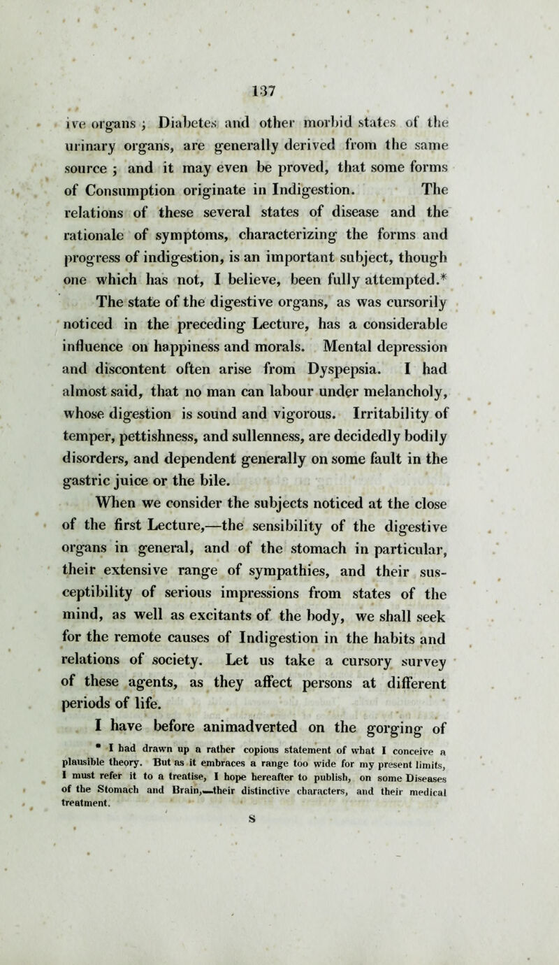 ive organs ; Diabetes and other morbid states of the urinary organs, are generally derived from the same source ; and it may even be proved, that some forms of Consumption originate in Indigestion. The relations of these several states of disease and the rationale of symptoms, characterizing the forms and progress of indigestion, is an important subject, though one which has not, I believe, been fully attempted.* The state of the digestive organs, as was cursorily noticed in the preceding Lecture, has a considerable influence on happiness and morals. Mental depression and discontent often arise from Dyspepsia. I had almost said, that no man can labour under melancholy, whose digestion is sound and vigorous. Irritability of temper, pettishness, and sullenness, are decidedly bodily disorders, and dependent generally on some fault in the gastric juice or the bile. When we consider the subjects noticed at the close of the first Lecture,—the sensibility of the digestive organs in general, and of the stomach in particular, their extensive range of sympathies, and their sus- ceptibility of serious impressions from states of the mind, as well as excitants of the body, we shall seek for the remote causes of Indigestion in the habits and relations of society. Let us take a cursory survey of these agents, as they affect persons at different periods of life. I have before animadverted on the gorging of • I had drawn up a rather copious statement of what I conceive a plausible theory. But as it embraces a range too wide for my present limits, I must refer it to a treatise, I hope hereafter to publish, on some Diseases of the Stomach and Brain,—their distinctive characters, and their medical treatment. S