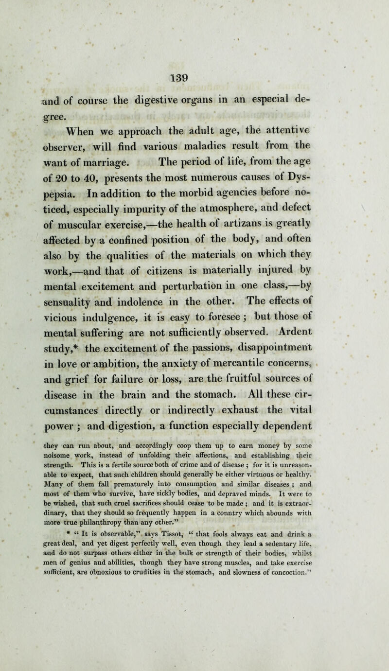 and of course the digestive organs in an especial de- gree. When we approach the adult age, the attentive observer, will find various maladies result from the want of marriage. The period of life, from the age of 20 to 40, presents the most numerous causes of Dys- pepsia. In addition to the morbid agencies before no- ticed, especially impurity of the atmosphere, and defect of muscular exercise,—the health ot artizans is greatly affected by a confined position of the body, and often also by the qualities of the materials on which they work,—and that of citizens is materially injured by mental excitement and perturbation in one class,—by sensuality and indolence in the other. The effects of vicious indulgence, it is easy to foresee; but those ot mental suffering are not sufficiently observed. Ardent study,* the excitement of the passions, disappointment in love or ambition, the anxiety of mercantile concerns, and grief for failure or loss, are the fruitful sources of disease in the brain and the stomach. All these cir- cumstances directly or indirectly exhaust the vital power ; and digestion, a function especially dependent they can run about, and accordingly coop them up to earn money by some noisome work, instead of unfolding their affections, and establishing their strength. This is a fertile source both of crime and of disease ; for it is unreason, able to expect, that such children should generally be either virtuous or healthy. Many of them fall prematurely into consumption and similar diseases ; and most of them who survive, have sickly bodies, and depraved minds. It were to be wished, that such cruel sacrifices should cease to be made ; and it is extraor- dinary, that they should so frequently happen in a conntry which abounds with more true philanthropy than any other.” * “ It is observable,” says Tissot, “ that fools always eat and drink a great deal, and yet digest perfectly well, even though they lead a sedentary life, and do not surpass others either in the bulk or strength of their bodies, whilst men of genius and abilities, though they have strong muscles, and take exercise sufficient, are obnoxious to crudities in the stomach, and slowness of concoction.”