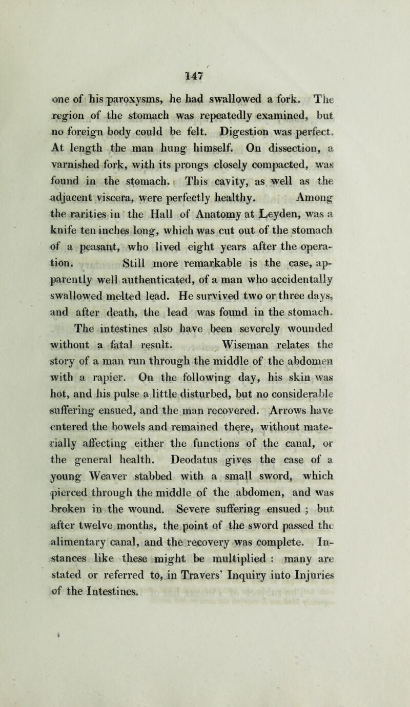 one of his paroxysms, he had swallowed a fork. The region of the stomach was repeatedly examined, but no foreign body could be felt. Digestion was perfect. At length the man hung himself. On dissection, a varnished fork, with its prongs closely compacted, was found in the stomach. This cavity, as well as the adjacent viscera, were perfectly healthy. Among the rarities in the Hall of Anatomy at Leyden, was a knife ten inches long, which was cut out of the stomach of a peasant, who lived eight years after the opera- tion. Still more remarkable is the case, ap- parently well authenticated, of a man who accidentally swallowed melted lead. He survived two or three days, and after death, the lead was found in the stomach. The intestines also have been severely wounded without a fatal result. Wiseman relates the story of a man run through the middle of the abdomen with a rapier. On the following day, his skin was hot, and his pulse a little disturbed, but no considerable suffering ensued, and the man recovered. Arrows have entered the bowels and remained there, without mate- rially affecting either the functions of the canal, or the general health. Deodatus gives the case of a young Weaver stabbed with a small sword, which pierced through the middle of the abdomen, and was broken in the wound. Severe suffering ensued ; but after twelve months, the point of the sword passed the alimentary canal, and the recovery was complete. In- stances like these might be multiplied : many are stated or referred to, in Travers’ Inquiry into Injuries of the Intestines. *