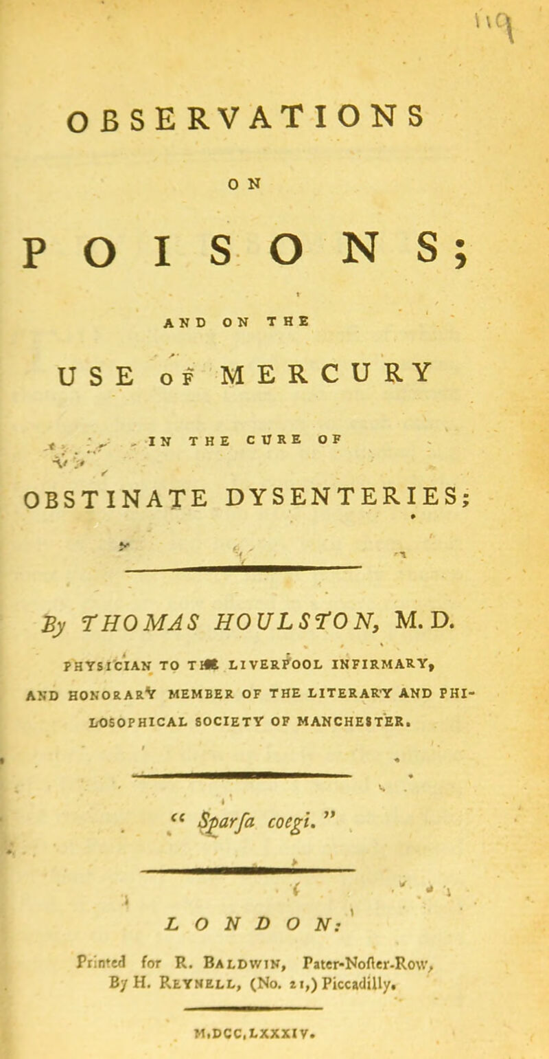 \\i OBSERVATIONS 0 N POISONS - * AND ON THE USE of MERCURY -IN THE CURE OF •V> • ' ' OBSTINATE DYSENTERIES; By THOMAS HOULSTON, M. D. PHYSICIAN TO Titt LIVERPOOL INFIRMARY, AND HONORARY MEMBER OF THE LITERAR’Y AND PHI- LOSOPHICAL SOCIETY OF MANCHESTER. <( Sgarfa coegi. LONDON: Printed for R. Baldwin, Pater-Nofler-Row, By H. Reynell, (No. u,) Piccadilly^ M1DCC1LXXXIV •