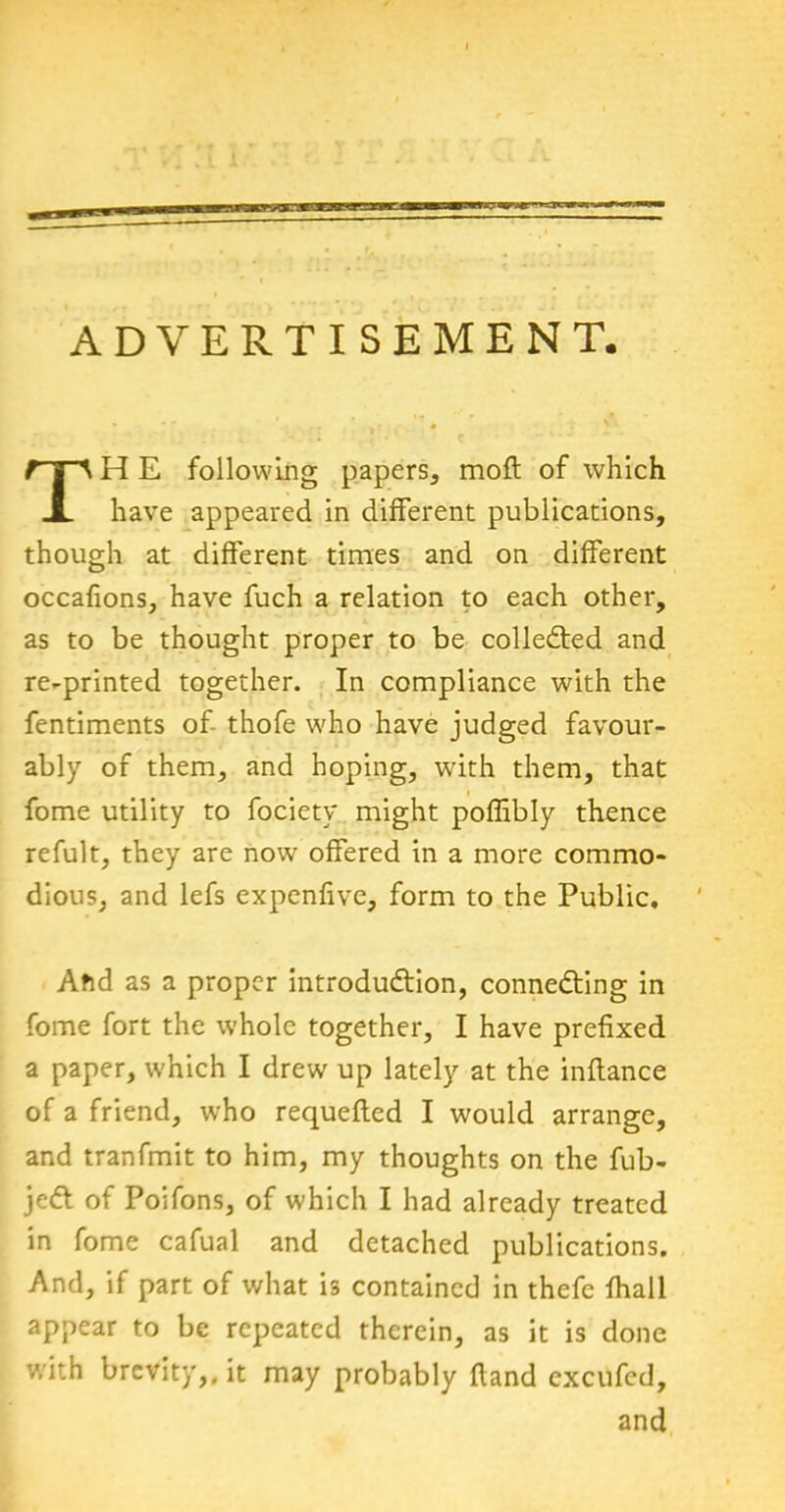 ADVERTISEMENT, H E following papers, moft of which have appeared in different publications, though at different times and on different occafions, have fuch a relation to each other, as to be thought proper to be collected and re-printed together. In compliance with the fentiments of thofe who have judged favour- ably of them, and hoping, with them, that fome utility to fociety might poffibly thence refult, they are now offered in a more commo- dious, and lefs expenfive, form to the Public. Ahd as a proper introduction, connecting in fome fort the whole together, I have prefixed a paper, which I drew up lately at the inftance of a friend, who requefted I would arrange, and tranfmit to him, my thoughts on the fub- jeCt of Poifons, of which I had already treated in fome cafual and detached publications. And, if part of what is contained in thefe fhall appear to be repeated therein, as it is done with brevity,, it may probably (land excufed. and