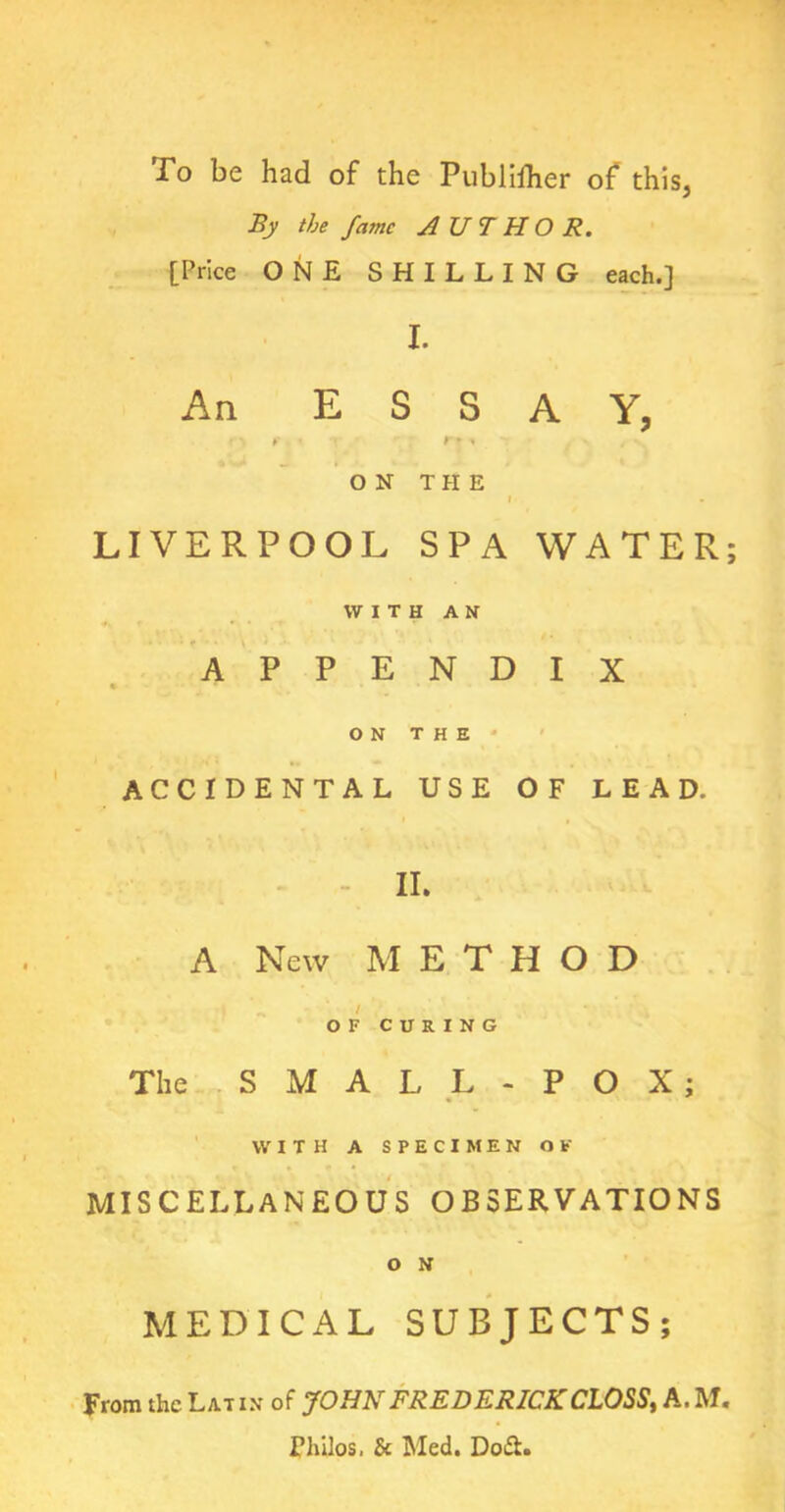 To be had of the Publhher of this, By the fame AUTHOR. [Price ONE SHILLING each.] I. An ESSAY, ON THE I LIVERPOOL SPA WATER; WITH AN APPENDIX ON THE ACCIDENTAL USE OF LEAD. II. A New METHOD , , i ^ , OF CURING The SMALL - POX; WITH A SPECIMEN Of MISCELLANEOUS OBSERVATIONS O N MEDICAL SUBJECTS; From the Latin of JOHN FREDERICK CLOSS, A. M. Thilos, & Med. Do&.