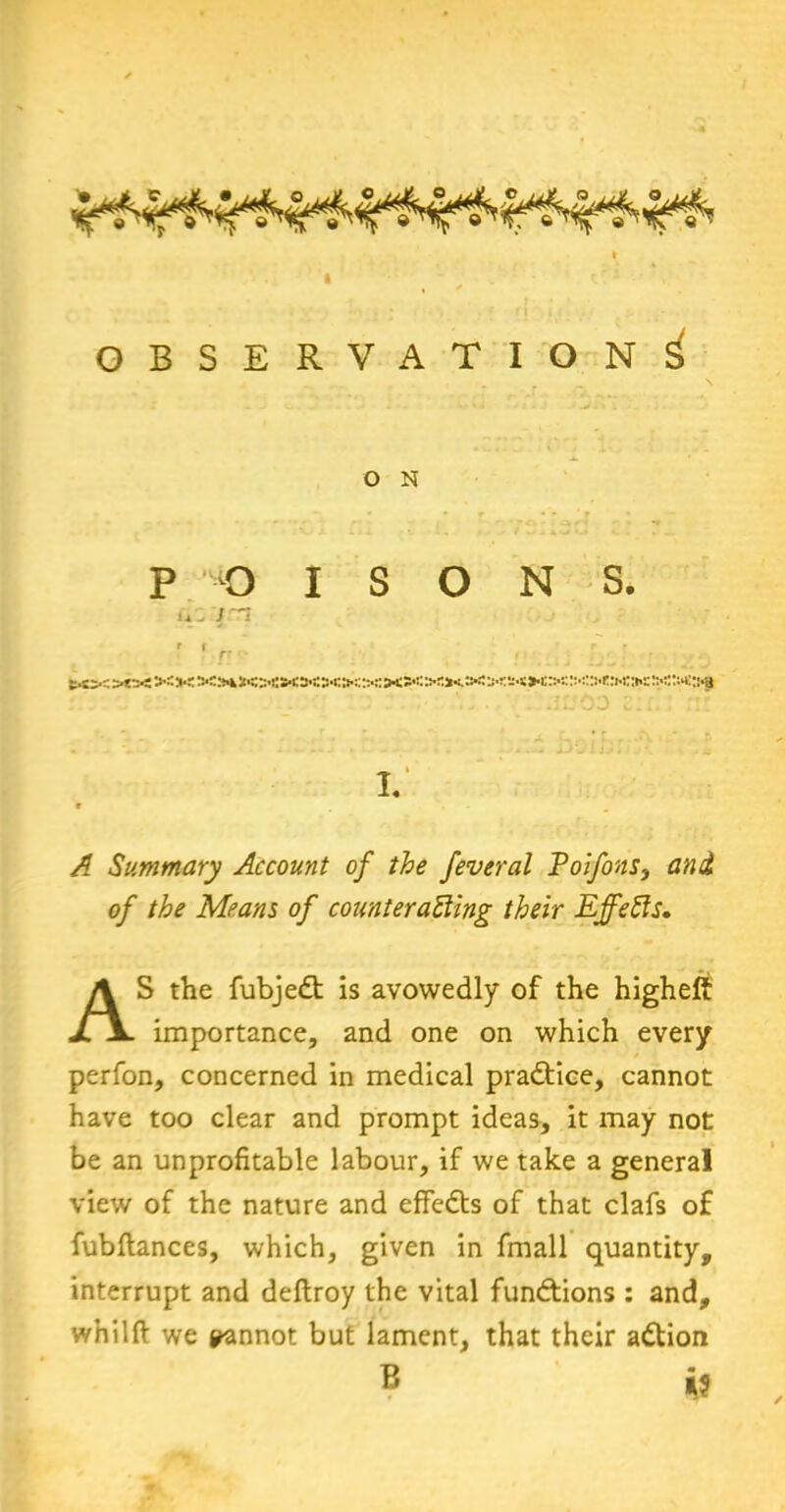 OBSERVATION^ O N P O u /n ISONS. bcorsO'JOSSAJtons-osao:;::-:: »<?<>'»<.> '.' A:.yj siiT. ::’ I. /? Summary Account of the feveral Poifons, 0/ Means of counteracting their EffeCis. AS the fubjedt is avowedly of the higheft importance, and one on which every perfon, concerned in medical practice, cannot have too clear and prompt ideas, it may not be an unprofitable labour, if we take a general view of the nature and effedts of that clafs of fubftances, which, given in fmall quantity, interrupt and deflroy the vital functions : and, whilft we pannot but lament, that their adtion B is