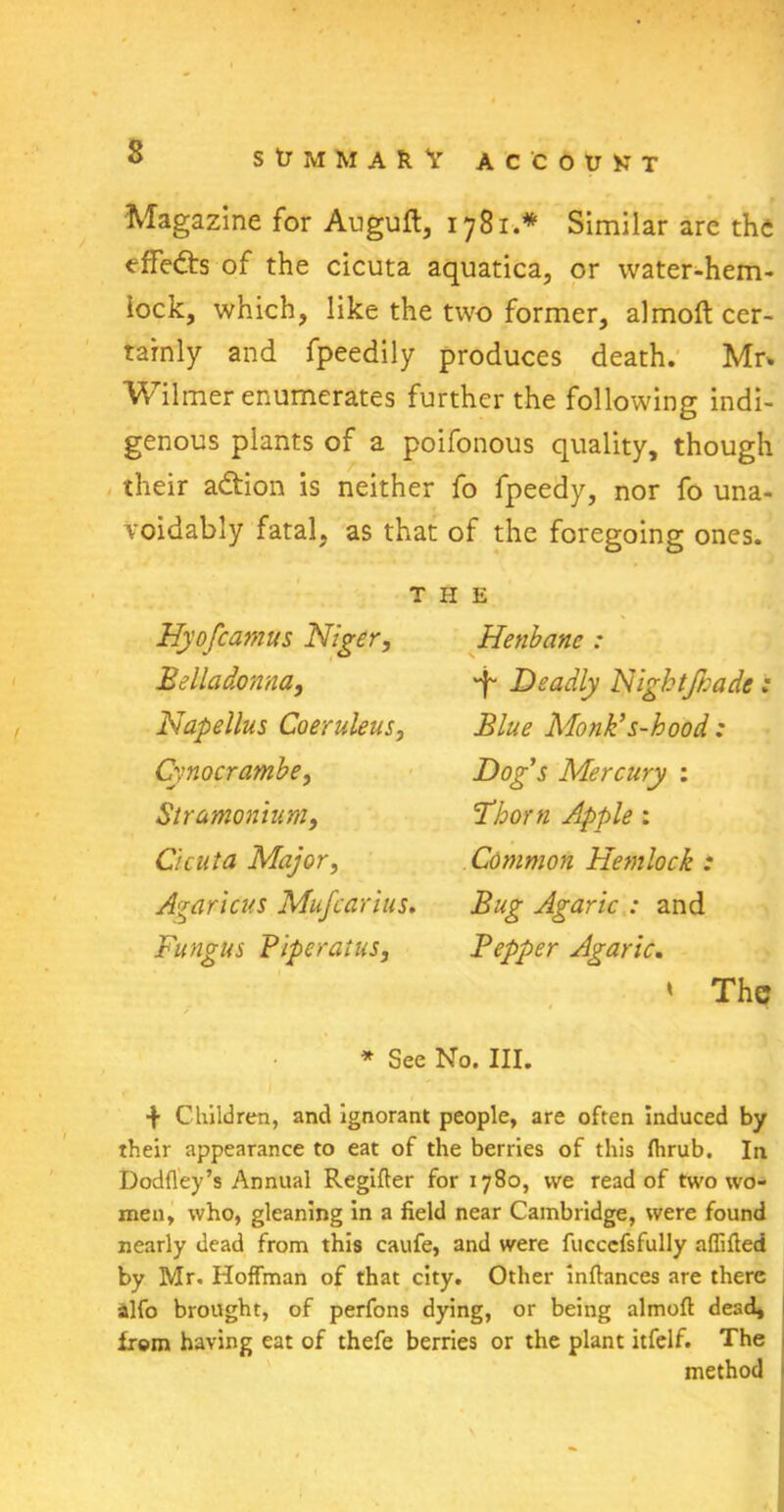 Magazine for Auguft, 1781.* Similar are the effects of the cicuta aquatica, or water-hem- lock, which, like the two former, almoft cer- tainly and fpeedily produces death. Mr* Wilmer enumerates further the following indi- genous plants of a poifonous quality, though their adtion is neither fo fpeedy, nor fo una- voidably fatal, as that of the foregoing ones. THE Hyofcamus Niger, Belladonna, Napellus Coeruleus, Cvnocrambe, Stramonium, Cicuta Major, Agaricus Mufcarius. Fungus Piperatus, Henbane : *f' Deadly Nightfnade: Blue Monk’s-hood : Dog’s Mercury : Floorn Apple: Common Hemlock : Bug Agaric : and Pepper Agaric. » The * See No. III. f Children, and ignorant people, are often induced by their appearance to eat of the berries of this fhrub. In Dodfley’s Annual Regifter for 1780, we read of two wo- men, who, gleaning in a field near Cambridge, were found nearly dead from this caufe, and were fucccfsfully affifted by Mr. Hoffman of that city. Other inftances are there alfo brought, of perfons dying, or being almoft dead, from having eat of thefe berries or the plant itfelf. The method