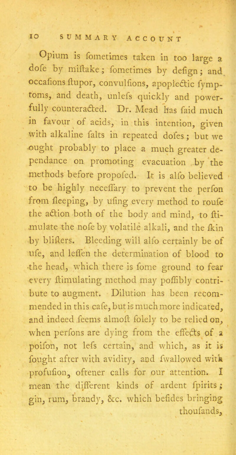 Opium is fometimes taken in too large a dofe by miftake; fometimes by defign; and occafions ftupor, convnlfions, apopledtic fymp- toms, and death, unlefs quickly and power- fully counteradted. Dr. Mead has faid much in favour of acids, in this intention, given with alkaline falts in repeated dofes ; but we ought probably to place a much greater de- pendance on promoting evacuation by the methods before propofcd. It is alfo believed to be highly neceffary to prevent the perfon from fleeping, by ufing every method to roufe the adtion both of the body and mind, to fti- ,mulate the nofeby volatile alkali, and the fkin by bliflers. Bleeding will alfo certainly be of ufe, and leffen the determination of blood to •the head, which there is fome ground to fear every flimulating method may poffibly contri- bute to augment. Dilution has been recom- mended in this cafe, but is much more indicated, and indeed ieems almoft folely to be relied on, when perfons are dying from the effedts of a poifon, not lefs certain, and which, as it is fought after with avidity, and fwallowed with profufion, oftener calls for our attention. I mean the different kinds of ardent fpirits; gin, rum, brandy, &c. which befides bringing thoufands.