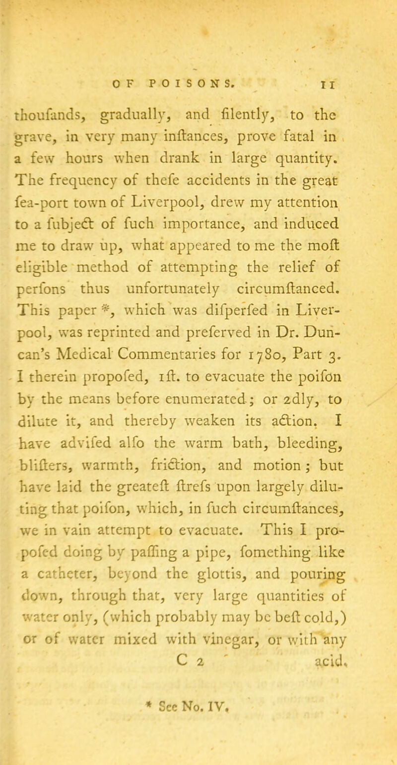 thoufands, gradually, and filently, to the grave, in very many indances, prove fatal in a few hours when drank in large quantity. The frequency of thefe accidents in the great fea-port town of Liverpool, drew my attention to a fubjedt of fuch importance, and induced me to draw up, what appeared to me the mod; eligible method of attempting the relief of perfons thus unfortunately circumdanced. This paper *, which was difperfed in Liver- pool, was reprinted and preferved in Dr. Dun- can’s Medical Commentaries for 1780, Part 3. I therein propofed, id. to evacuate the poifon by the means before enumerated ; or 2dly, to dilute it, and thereby weaken its adtion. I have aavifed alfo the warm bath, bleeding, blifters, warmth, fridtion, and motion; but have laid the greated flrefs upon largely dilu- ting that poifon, which, in fuch circumdances, we in vain attempt to evacuate. This I pro- pofed doing by palling a pipe, fomething like a catheter, beyond the glottis, and pouring down, through that, very large quantities of water only, (which probably may be bed cold,) or of water mixed with vinegar, or with any C 2 acid. * See No. IV.