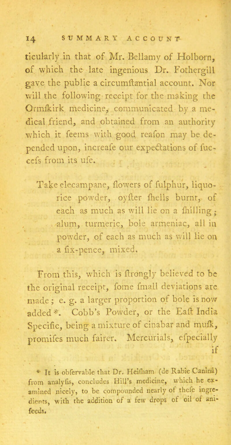 ticularly in that of Mr. Bellamy of Holborn, of which the late ingenious Dr. Fothergill gave the public a circumftantial account. Nor will the following receipt for the making the Ormfkirk medicine, communicated by a me- dical friend, and obtained from an authority which it feems with good reafon may be de- pended upon, increale our expectations of fuc- cefs from its ufe. Take elecampane, flowers of fuiphur, liquo- rice powder, oyfter fhells burnt, of each as much as will lie on a Bulling - alum, turmeric, bole armeniac, all iu i powder, of each as much as will lie on a fix-pence, mixed. From this, which is firongly believed to be the original receipt, fome fmall deviations are made ; e. g. a larger proportion of bole is now added*. Cobb’s Powder, or the Eaft India Specific, being a mixture of cinabar and mufk, promifes much fairer. Mercurials, efpecially if *• It is obfervable that Dr. Heifliam (de Rabie Canina) from analylis, concludes Hill’s medicine, which he ex- amined nicely, to be compounded nearly of thcfe ingre- dients, with the addition of a few drops of oil of ani- feeds.