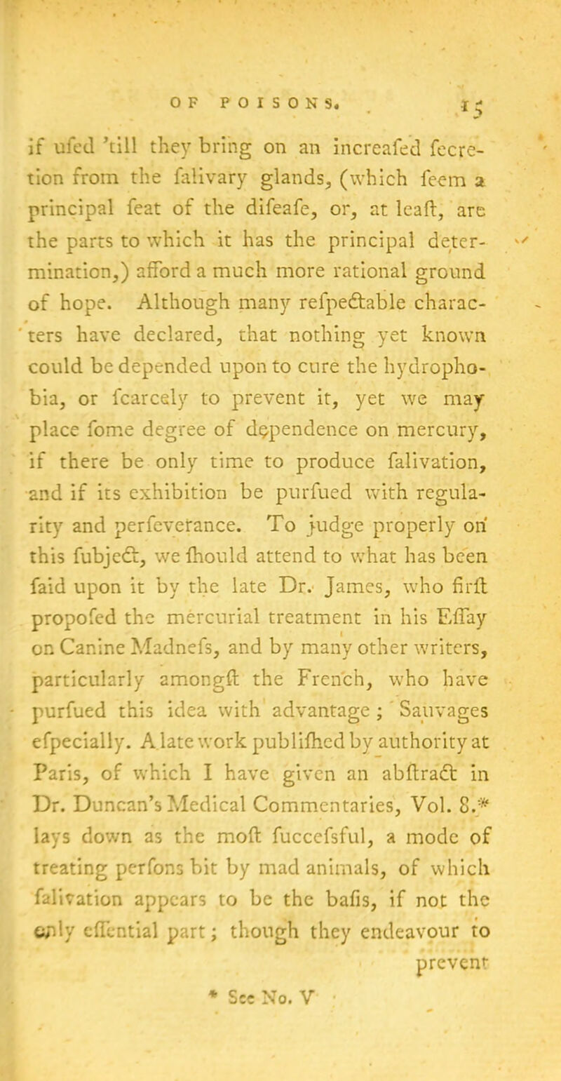 lS if ufed ’till they bring on an increafed fecre- tion from the faiivary glands, (which feem a principal feat of the difeafe, or, at leaf!, are the parts to which it has the principal deter- mination,) afford a much more rational ground of hope. Although many refpedtable charac- ters have declared, that nothing yet known could be depended upon to cure the hydropho- bia, or fcarcely to prevent it, yet we may- place fome degree of dependence on mercury, if there be only time to produce falivation, and if its exhibition be purfued with regula- rity and perfeverance. To judge properly on this fubjedf, we fhould attend to what has been faid upon it by the late Dr. James, who fir ft propofed the mercurial treatment in his Effay on Canine Madnefs, and by many other writers, particularly amongft the French, who have purfued this idea with advantage ; Sauvages efpecially. A late work publifiied by authority at Paris, of which I have given an abftradt in Dr. Duncan’s Medical Commentaries, Vol. 8.* lays down as the moft fuccefsful, a mode of treating perfons bit by mad animals, of which falivation appears to be the bafis, if not the «yfty eflential part; though they endeavour to prevent