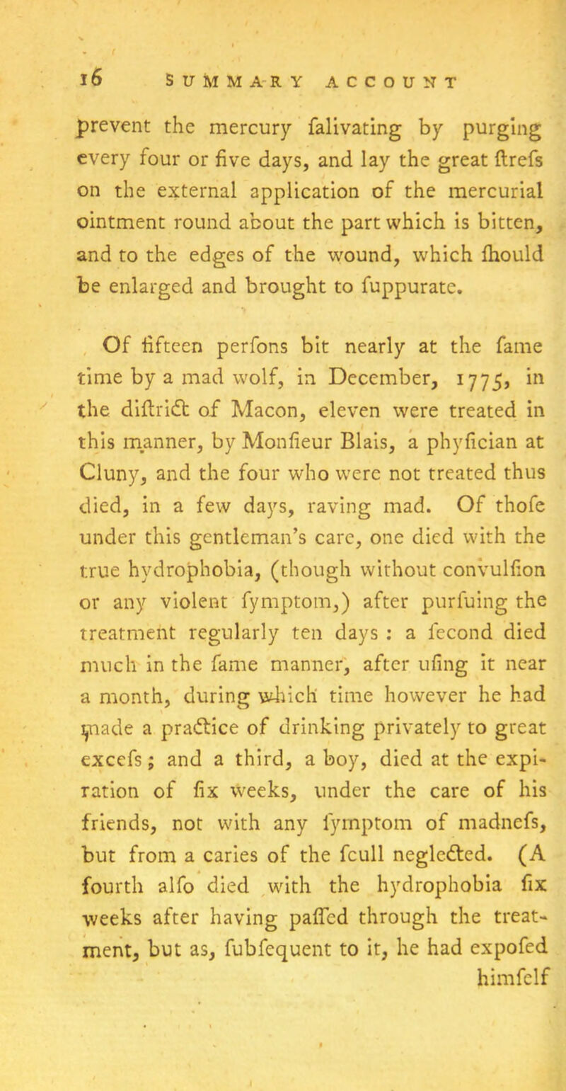 f • ( 16 summary account prevent the mercury falivating by purging every four or five days, and lay the great ftrefs on the external application of the mercurial ointment round about the part which is bitten, and to the edges of the wound, which fhould be enlarged and brought to fuppuratc. Of fifteen perfons bit nearly at the fame time by a mad wolf, in December, 1775, in the diftridh of Macon, eleven were treated in this manner, by Monfieur Blais, a phyfician at Cluny, and the four who were not treated thus died, in a few days, raving mad. Of thofe under this gentleman’s care, one died with the true hydrophobia, (though without convulfion or any violent fymptom,) after purluing the treatment regularly ten days : a lecond died much in the fame manner, after ufing it near a month, during which time however he had made a practice of drinking privately to great excefs; and a third, a boy, died at the expi- ration of fix weeks, under the care of his friends, not with any lymptom of madnefs, but from a caries of the fcull neglcdted. (A fourth alfo died with the hydrophobia fix weeks after having paffcd through the treat- ment, but as, fubfequent to it, he had expofed himfclf