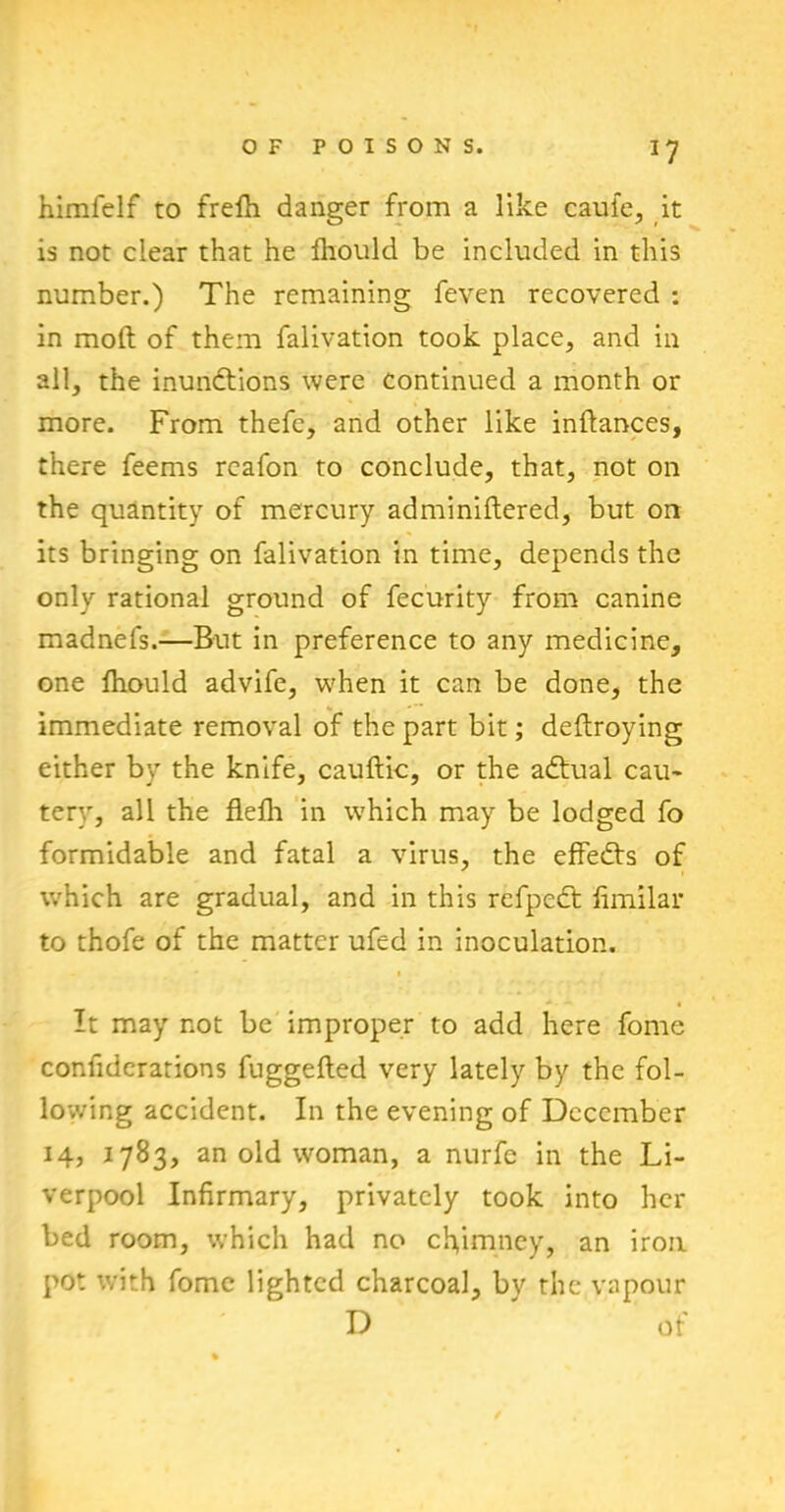 *7 himfelf to frefh danger from a like caule, it is not clear that he fliould be included in this number.) The remaining feven recovered : in molt of them falivation took place, and in all, the inunctions were continued a month or more. From thefe, and other like inftances, there feems rcafon to conclude, that, not on the quantity of mercury adminiftered, but on its bringing on falivation in time, depends the only rational ground of fecurity from canine madnefs.—But in preference to any medicine, one fhould advife, when it can be done, the immediate removal of the part bit; deftroying either by the knife, cauftic, or the adtual cau- tery, all the flefli in which may be lodged fo formidable and fatal a virus, the effeCts of which are gradual, and in this refpeCt fimilar to thofe of the matter ufcd in inoculation. It may not be improper to add here fome confiderarions fuggefled very lately by the fol- lowing accident. In the evening of December 14, 1783, an old woman, a nurfe in the Li- verpool Infirmary, privately took into her bed room, which had no chimney, an iron pot with fomc lighted charcoal, by the vapour D of