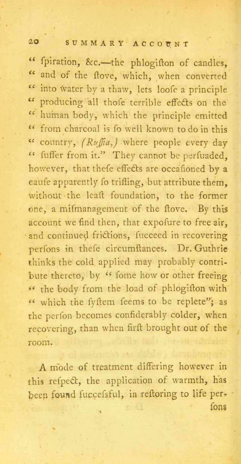 iC fpiration, &c.—the phlogifton of candles, tc and of the flove, which, when converted <c into water by a thaw, lets loofe a principle “ producing all thofe terrible effedts on the “ human body, which the principle emitted <( from charcoal is fo well known to do in this i country, (Rujfia,) where people every day <c fuffer from it.” They cannot be perfuaded, however, that thefe effects are occafioned by a caufe apparently fo trifling, but attribute them, without the lcaft foundation, to the former one, a mifmanagement of the flove. By this account we find then, that expofure to free air, and continued frictions, fucceed in recovering perfons in thefe circumftances. Dr. Guthrie thinks the cold applied may probably contri- bute thereto, by (f fome how or other freeing the body from the load of phlogiflon with “ which the fyftcm feems to be replete”; as the perfon becomes confiderably colder, when recovering, than when firft brought out of the room. A mode of treatment differing however in this refpedt, the application of warmth, has been found fuccefsful, in reftoring to life per* fons