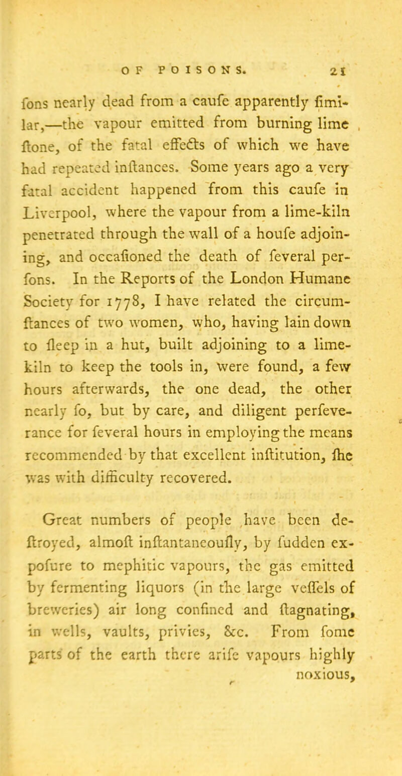 fons nearly dead from a caufe apparently fimi- lar,—the vapour emitted from burning lime {tone, of the fatal effects of which we have had repeated inftances. Some years ago a very fatal accident happened from this caufe in Liverpool, where the vapour from a lime-kiln penetrated through the wall of a houfe adjoin- ing, and occafioned the death of feveral per- fons. In the Reports of the London Humane Society for 1778, I have related the circum- ftances of tvro women, who, having lain down to deep in a hut, built adjoining to a lime- kiln to keep the tools in, were found, a few hours afterwards, the one dead, the other nearly fo, but by care, and diligent perfeve- rance for feveral hours in employing the means recommended by that excellent inftitution, fhe was w-ith difficulty recovered. Great numbers of people have been de- ftroyed, almoft inftantaneoully, by luddcn ex- pofure to mephitic vapours, the gas emitted by fermenting liquors (in the large veffels of breweries) air long confined and ftagnating, in wells, vaults, privies, Stc. From fomc parts of the earth there arife vapours highly noxious, r *