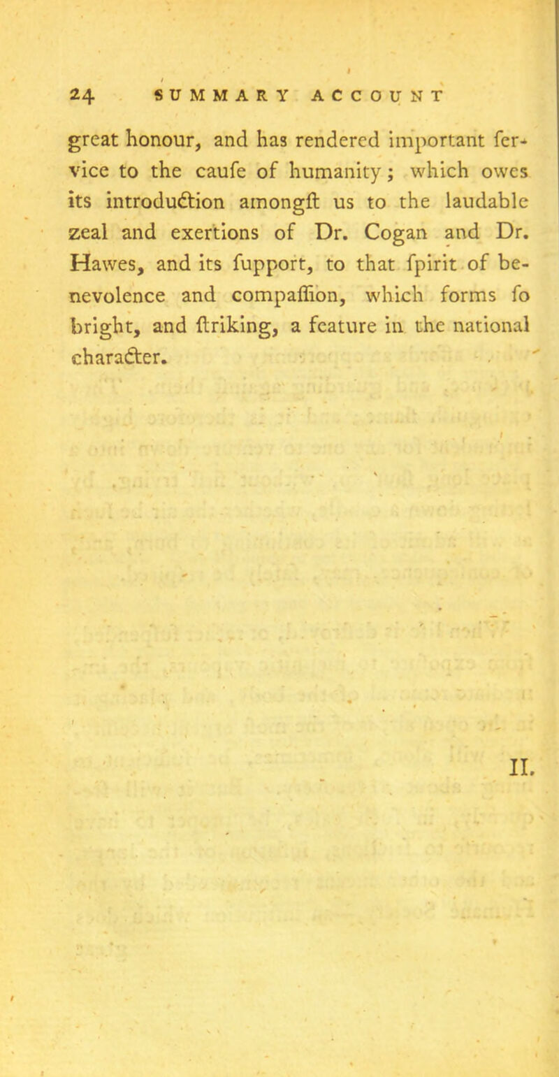 great honour, and has rendered important fer- vice to the caufe of humanity; which owes its introduction amongft us to the laudable zeal and exertions of Dr. Cogan and Dr. Hawes, and its fupport, to that fpirit of be- nevolence and compaffion, which forms fo bright, and {triking, a feature in the national character.