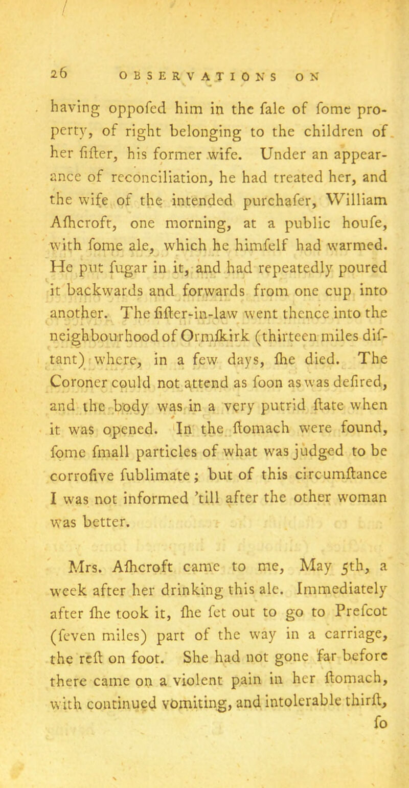 / 26 OBSERVATIONS ON having oppofcd him in the fale of fome pro- perty, of right belonging to the children of her filler, his former wife. Under an appear- ance of reconciliation, he had treated her, and the wife of the intended purchafer, William Alhcroft, one morning, at a public houfe, with fome ale, which he himfelf had warmed. He put fugar in it, and had repeatedly poured it backwards and forwards from one cup into another. The filler-in-law went thence into the 0 * 3 Jl ▼ X. C 1 ' ' if ,. . .. -: neighbourhood of Ormlkirk (thirteen miles dif- tant) where, in a few days, Ibe died. The Coroner could not attend as foon as was defired, and the body was in a very putrid Hate when it was opened. In the llomach were found, fome fmall particles of what was judged to be corrofive fublimate; but of this circumllance I was not informed ’till after the other woman was better. Mrs. Afhcroft came to me, May 5th, a week after her drinking this ale. Immediately after fhe took it, Hie fet out to go to Prefcot (feven miles) part of the way in a carriage, the reft on foot. She had not gone far before there came on a violent pain in her llomach, with continued vomiting, and intolerable thirft, fo