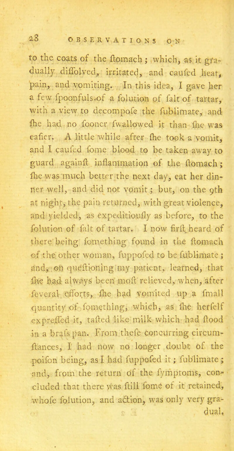 23 to the coats of the ftomach ; which, as it gi'a- dually diflolved, irritated, and oaufed heat, pain, and vomiting. In this idea, I gave her a few fpoonfuls*of a folution of fait of tartar, with a view to decompofe the fublimatc, and fhc had no fooncr fwallowed it than flic was eafier. A little while after (he took a vomit, and I caufed fome blood to be taken away to guard againft inflammation of the flomach; fire was much better the next day, eat her din- ner well, and did not vomit; but, on the 9th at night, the pain returned, with great violence, and yielded, as expeditioufly as before, to the folution of lalt of tartar. I now firil heard of there being fomething found in the ftomach of the other woman, fuppofed to be fublimate ; and, on queftionjng my patient, learned, that flic had always been 1110ft relieved, when, after fevcral efforts, file had vomited up a fmall quantity of fomething, which, as flie herfelf expre.ffcd it, tafted like milk which had flood in a brafspan. From thefe concurring circum- ftances, I had now no longer doubt of the poifon being, as I had fuppofed it; fublimate ; and, from the return of the fymptoms, con* eluded that there Was full fome of it retained, whofe folution, and a&ion, was only very gra- dual.