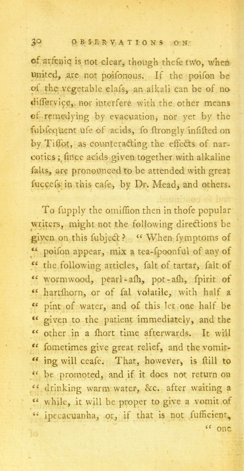 of arfenic is not clear, though thcfe two, when united, are not poifonous. If the poifon be 01 the vegetable clafs, an alkali can be of no differ,vice, nor interfere with the other means of remedying by evacuation, nor yet by the fublequent ufe of acids, fo ftrongly infilled on by Tiffot, as counterafting the effects of nar- cotics; fmee acids given together with alkaline falls, are pronounced to be attended with great iuccefs in this cafe, by Dr. Mead* and others. To fupply the omiffion then in thofe popular writers, might not the following directions be given on this fubjedt ? “ When fymptoms of “ poifon appear, mix a tea-fpoonful of any of ct the following articles, fait of tartar, fait of ce wormwood, pearl-afh, pot-alh, fpirit of <c hartlhorn, or of fal volatile, with half a ct pint of water, and of this let one half be “ given to the patient immediately, and the il other in a fhort time afterwards. It will “ fometimes give great relief, and the vomit- ct ing will ccafe. That, however, is Hill to “ be promoted, and if it does not return on drinking warm water, &c. after waiting a “ while, it will be proper to give a vomit of “ ipecacuanha, or, if that is not fufficienr, (C one