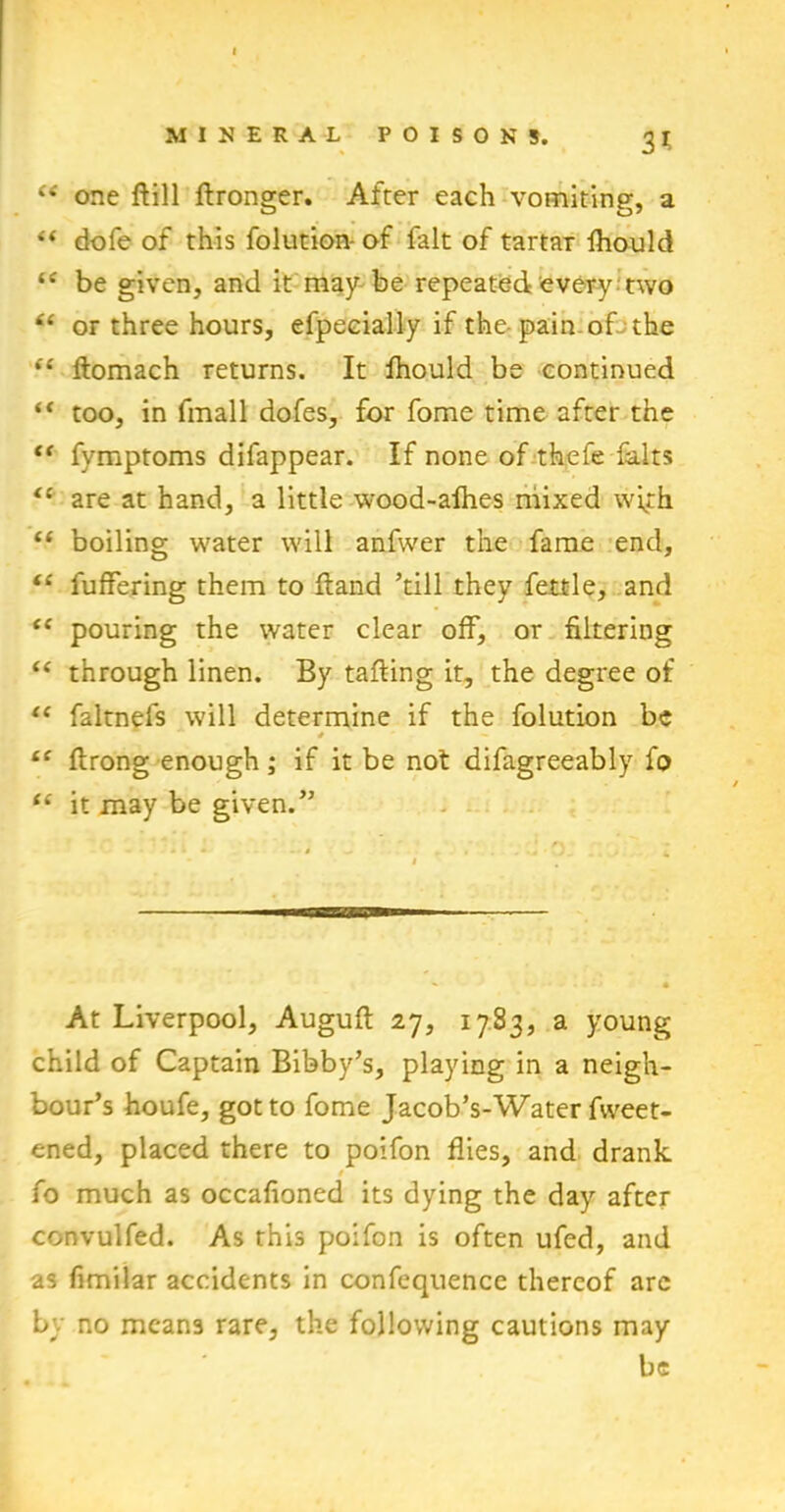 (i one ftill flronger. After each vomiting, a “ dofe of this folution-of fait of tartar fhould be given, and it may be repeated every two “ or three hours, efpecially if the-pain, ofjthe “ ftomach returns. It fhould be continued “ too, in fmall dofes, for fome time after the “ fymptoms difappear. If none of thefe falts “ are at hand, a little wood-afhes mixed with “ boiling water will anfwer the fame end, “ fuffering them to ftand ’till they fettle, and “ pouring the water clear off, or filtering “ through linen. By tailing it, the degree of “ faltnefs will determine if the folution be * — “ flrong enough; if it be not difagreeably fo “ it may be given.” At Liverpool, Auguft 27, 1783, a young child of Captain Bibby’s, playing in a neigh- bour’s houfe, got to fome Jacob’s-Water fweet- ened, placed there to poifon flies, and drank / fo much as occafioned its dying the day after convulfed. As this poifon is often ufed, and as fimilar accidents in confequence thereof are by no means rare, the following cautions may be