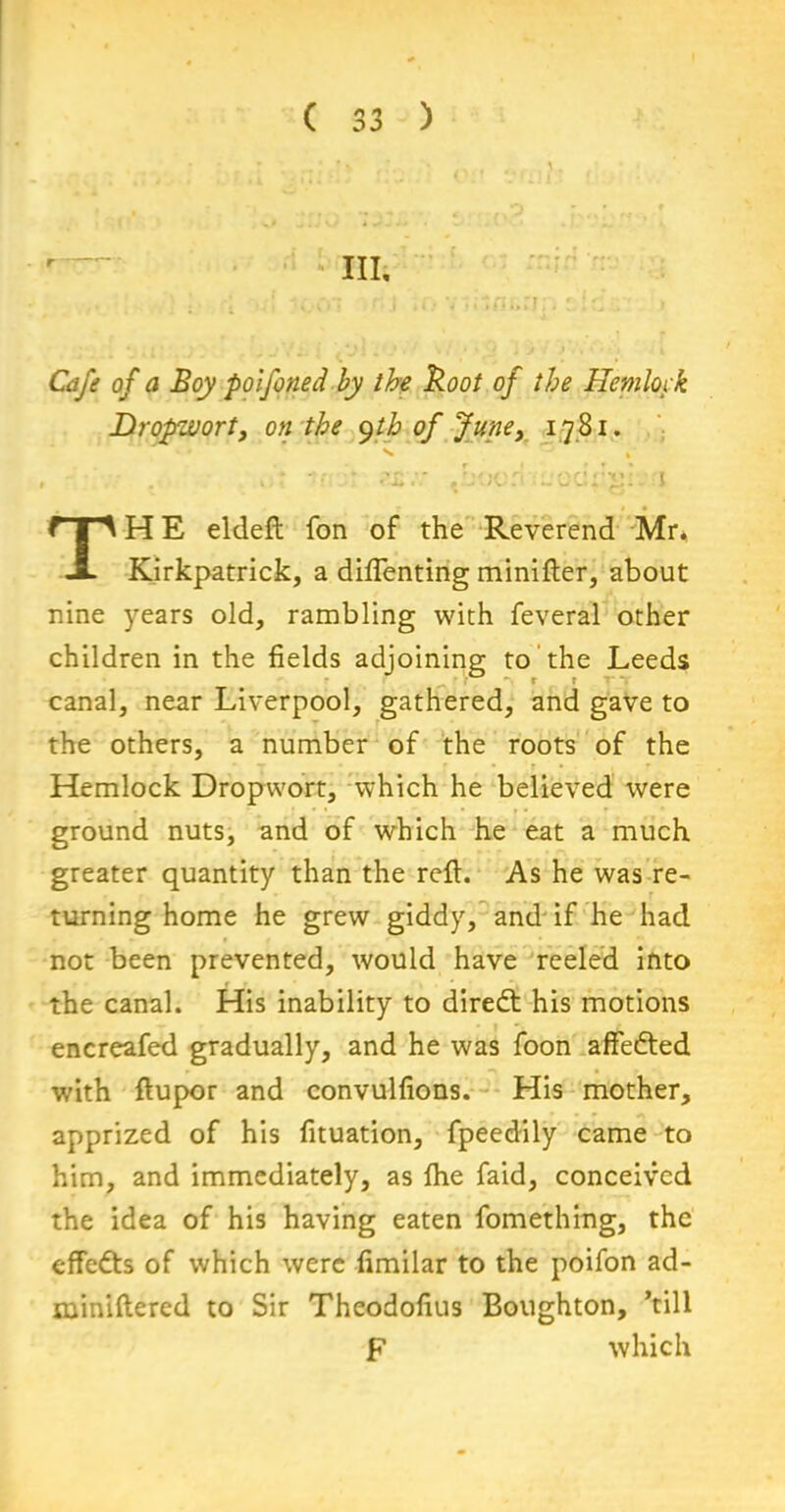 Cafe of a Boy polfoned by the Boot of the Hemlock Dropwort, on the yth of June, 1781. TH E eldeft fon of the Reverend Mr, Kirkpatrick, a difienting minifter, about nine years old, rambling with feveral other children in the fields adjoining to the Leeds canal, near Liverpool, gathered, and gave to the others, a number of the roots of the Hemlock Dropwort, which he believed were ground nuts, and of which he eat a much greater quantity than the reft. As he was re- turning home he grew giddy, and if he had not been prevented, would have reeled into the canal. His inability to direct his motions encreafed gradually, and he was foon affedted with ftupor and convulfions. His mother, apprized of his fituation, fpeedily came to him, and immediately, as ihe faid, conceived the idea of his having eaten fomething, the effedts of which were fimilar to the poifon ad- miniftered to Sir Theodofius Boughton, ’till F which