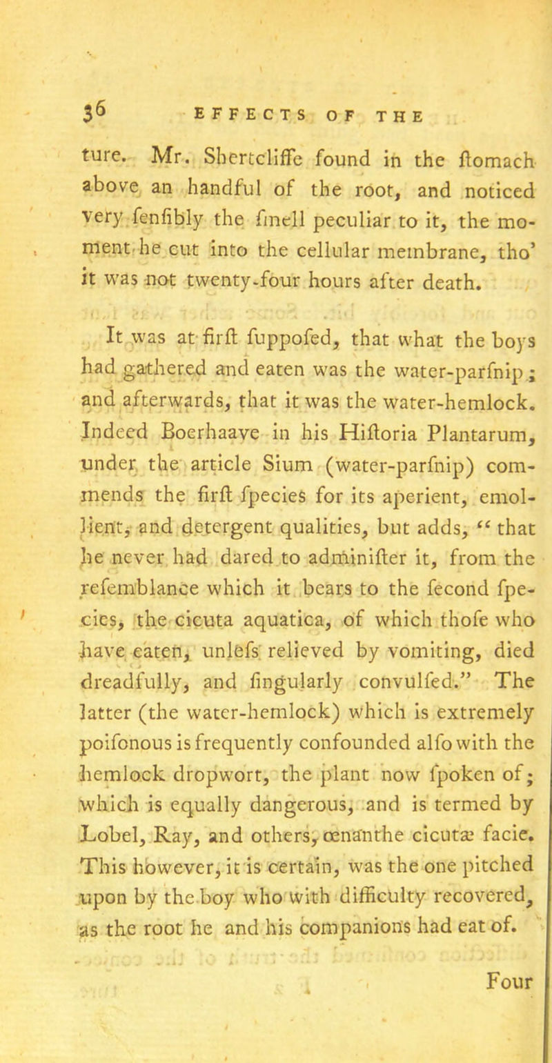 ture. Mr. SbertclifFe found in the ftomach above an handful of the root, and noticed very fenfibly the fmell peculiar to it, the mo- ment he cut into the cellular membrane, tho* it was not twenty-four hours after death. It was at fir ft fuppofed, that what the boys had gathered and eaten was the water-parfnip ; and afterwards, that it was the water-hemlock. Indeed Boerhaave in his Hiftoria Plantarum, under the article Sium (water-parfnip) com- mends the firft fpecies for its aperient, emol- lient, and detergent qualities, but adds, “ that he never had dared to adminifter it, from the refemblance which it bears to the fecond fpe- cics, the cicuta aquatica, of which thofe who •have eaten, unlefs relieved by vomiting, died dreadfully, and Angularly convulfed.” The latter (the water-hemlock) which is extremely poifonous is frequently confounded alfowith the hemlock dropwort, the plant now fpoken of; which is equally dangerous, and is termed by Lobel, Ray, and others, cenanthe cicuta; facie. This however, it is certain, was the one pitched upon by the boy who with difficulty recovered, as the root he and his companions had eat of. A Four