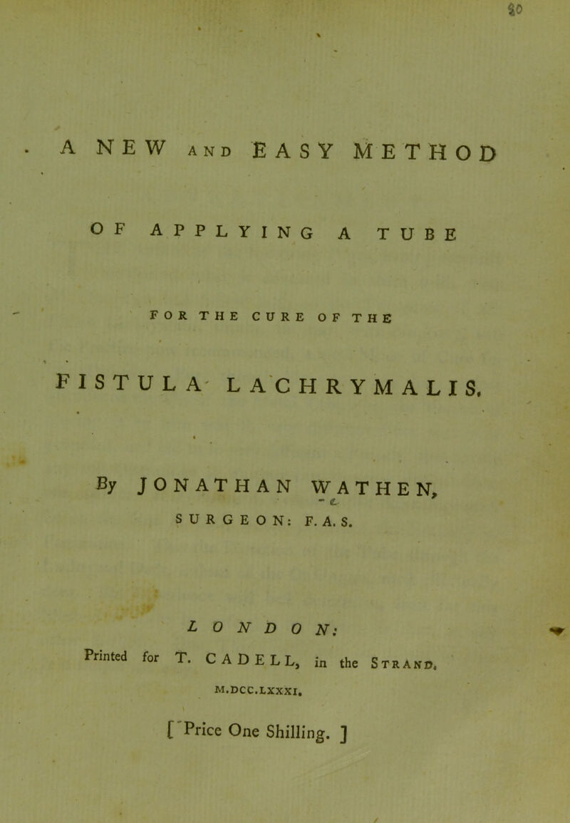 A NEW AND EASY METHOD OF APPLYING A TUBE I for the cure of the FISTULA LACHRYMALIS. By JONATHAN WATHEN, - <L SURGEON: F. A. S. LONDON: Printed for T. CADELL, in the Strand. M.DCC.LXXXI, l Price One Shilling. ]