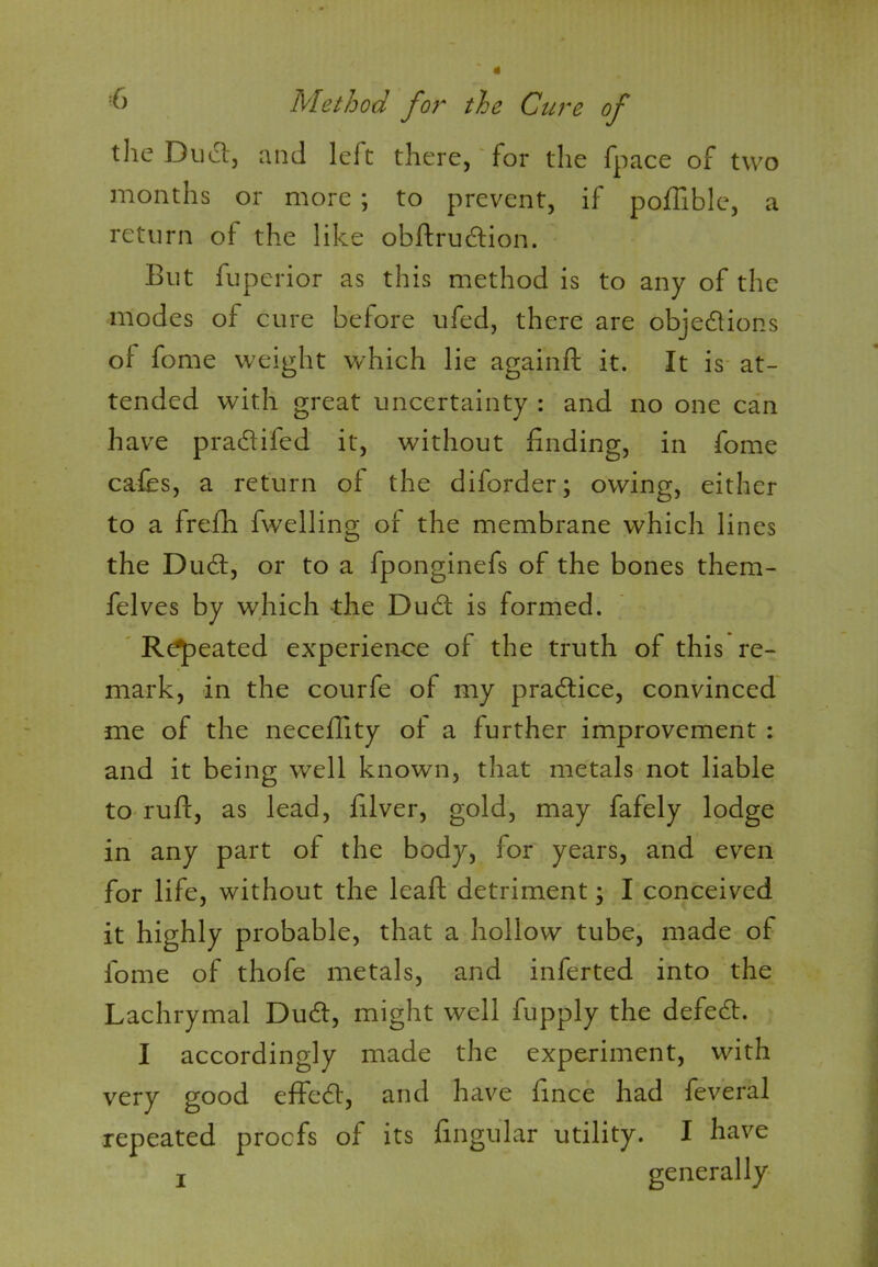 the Duel, and left there, for the fpace of two months or more ; to prevent, if poffible, a return of the like obflrudiion. But fuperior as this method is to any of the modes of cure before ufed, there are objections of fome weight which lie againft it. It is at- tended with great uncertainty : and no one can have pradlifed it, without finding, in fome cafes, a return of the diforder; owing, either to a frefh fwelling of the membrane which lines the Duct, or to a fponginefs of the bones them- felves by which the Duct is formed. Repeated experience of the truth of this re- mark, in the courfe of my practice, convinced me of the neceffity of a further improvement : and it being well known, that metals not liable to ruff, as lead, filver, gold, may fafely lodge in any part of the body, for years, and even for life, without the leaf! detriment; I conceived it highly probable, that a hollow tube, made of fome of thofe metals, and inferted into the Lachrymal Dudt, might well fupply the defedt. I accordingly made the experiment, with very good efFedf, and have fince had feveral repeated proofs of its lingular utility. I have j generally