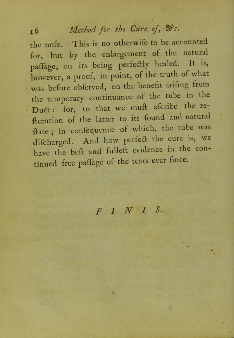 tlic noTc. This is no otherwifc to he accounted for, but by the enlargement of the natural paffage, on its being perfedly healed. It is, however, a proof, in point, of the truth of what was before obferved, on the benefit arifing from the temporary continuance of the tube in the Dud : for, to that we mull aferibe the re- ftoration of the latter to its found and natural ftate ; in confequence of which, the tube was difeharged. And how perfed the cure is, we have the beft and fulleft evidence in the con- tinued free paffage of the tears ever fince. finis.