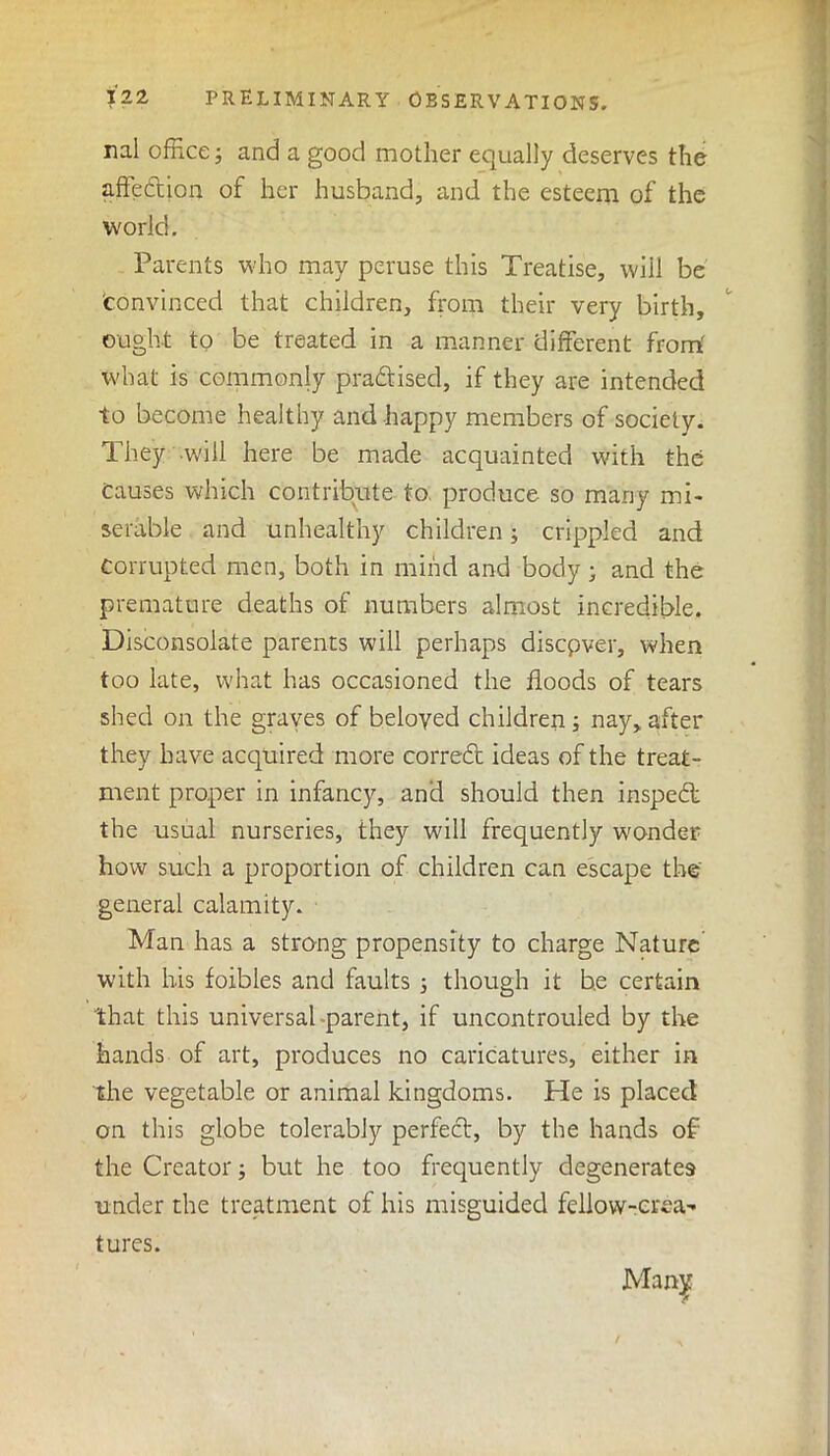 rial office; and a good mother equally deserves the affe&ion of her husband, and the esteem of the world. Parents who may peruse this Treatise, will be 'convinced that children, from their very birth, ought to be treated in a manner different from' what is commonly practised, if they are intended to become healthy and happy members of society. They will here be made acquainted with the causes which contribute to. produce so many mi- serable and unhealthy children; crippled and Corrupted men, both in mind and body; and the premature deaths of numbers almost incredible. Disconsolate parents will perhaps discover, when too late, what has occasioned the floods of tears shed on the graves of beloved children; nay, after they have acquired more correct ideas of the treat- ment proper in infancy, and should then inspect the usual nurseries, they will frequently wonder how such a proportion of children can escape the' general calamity. Man has a strong propensity to charge Nature' with his foibles and faults ; though it be certain that this universal parent, if uncontrouled by the hands of art, produces no caricatures, either in the vegetable or animal kingdoms. He is placed on this globe tolerably perfect, by the hands of the Creator; but he too frequently degenerates under the treatment of his misguided fellow-crea- tures. Many /