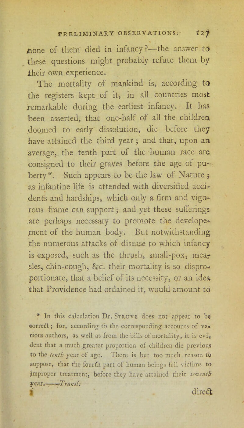 jione of them died in infancy?—the answer to these questions might probably refute them by iheir own experience. The mortality of mankind is, according to the registers kept of it, in all countries most remarkable during the earliest infancy. It has been asserted, that one-half of all the children doomed to early dissolution, die before they have attained the third year; and that, upon an average, the tenth part of the human race are consigned to their graves before the age of pu- berty*. Such appears to be the law of Nature ; as infantine life is attended with diversified acci- • ** dents and hardships, which only a firm and vigo- rous frame can support; and yet these sufferings are perhaps necessary to promote the developer Lnent of the human body. But notwithstanding the numerous attacks of disease to which infancy is exposed, such as the thrush, small-pox, mea- sles, chin-cough, &c. their mortality is so disprcn portionate, that a belief of its necessity, or an idea that Providence had ordained it, would amount to * In this calculation Dr. Struve does not appear to be corred ; for, according to the corresponding accounts of va» rious authors, as well as from the bills of mortality, it is eviT dent that a much greater proportion of children die previous to the tenth year of age. There is but too much reason to suppose, that the fourth part of human beings fall vidims to Improper treatment, before they have attained their seventh year.- Trans/. | diicdl