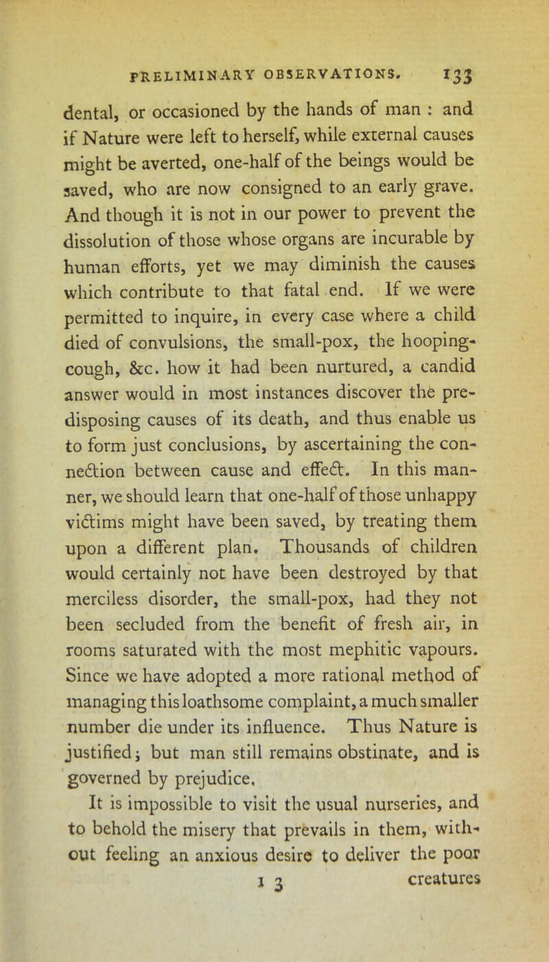 dental, or occasioned by the hands of man : and if Nature were left to herself, while external causes might be averted, one-half of the beings would be saved, who are now consigned to an early grave. And though it is not in our power to prevent the dissolution of those whose organs are incurable by human efforts, yet we may diminish the causes which contribute to that fatal end. If we were permitted to inquire, in every case where a child died of convulsions, the small-pox, the hooping- cough, &c. how it had been nurtured, a candid answer would in most instances discover the pre- disposing causes of its death, and thus enable us to form just conclusions, by ascertaining the con- nection between cause and effeCt. In this man- ner, we should learn that one-half of those unhappy victims might have been saved, by treating them upon a different plan. Thousands of children would certainly not have been destroyed by that merciless disorder, the small-pox, had they not been secluded from the benefit of fresh air, in rooms saturated with the most mephitic vapours. Since we have adopted a more rational method of managing this loathsome complaint, a much smaller number die under its influence. Thus Nature is justified; but man still remains obstinate, and is governed by prejudice. It is impossible to visit the usual nurseries, and to behold the misery that prevails in them, with- out feeling an anxious desire to deliver the poor 1 3 creatures