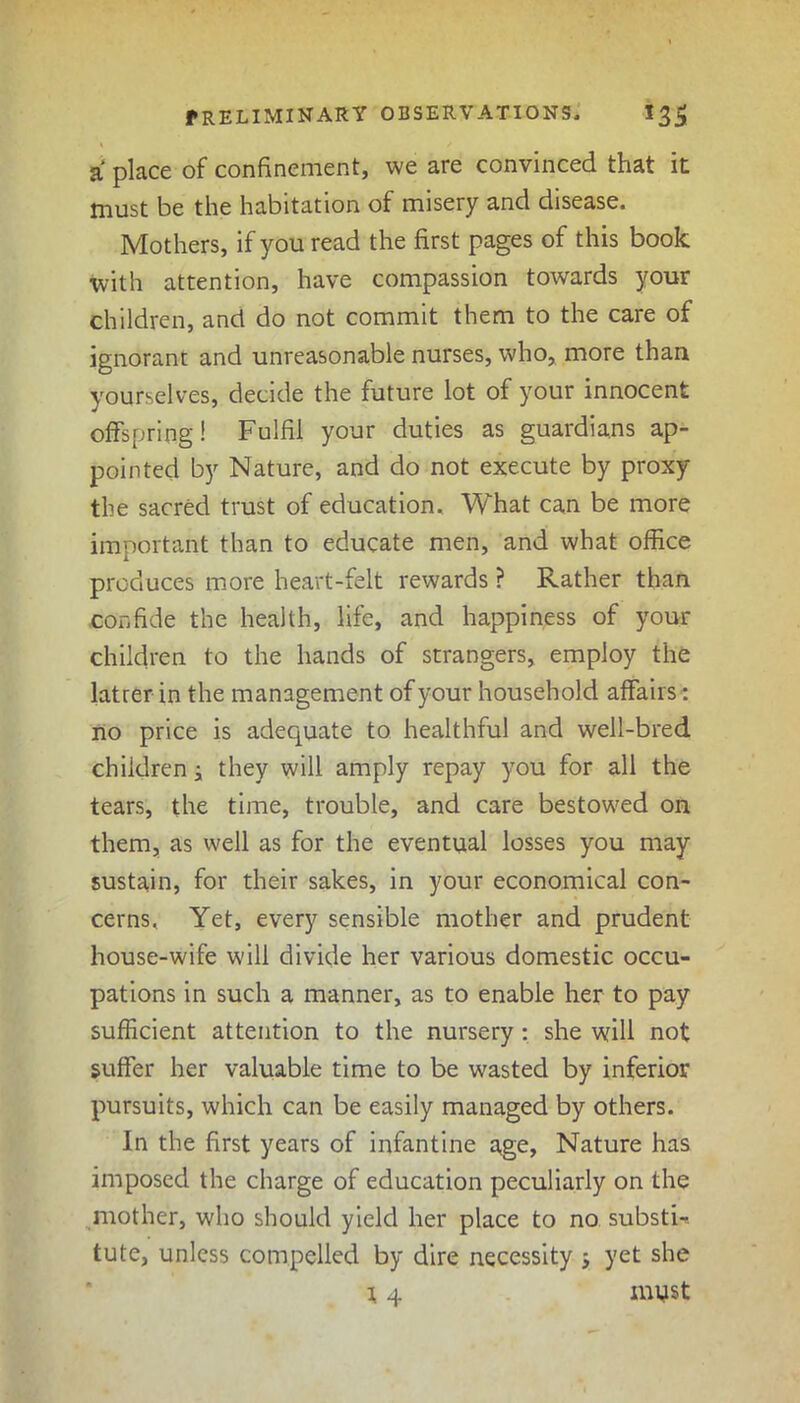 a place of confinement, we are convinced that it must be the habitation of misery and disease. Mothers, if you read the first pages of this book with attention, have compassion towards your children, and do not commit them to the care of ignorant and unreasonable nurses, who, more than yourselves, decide the future lot of your innocent offspring! Fulfil your duties as guardians ap- pointed by Nature, and do not execute by proxy the sacred trust of education. What can be more important than to educate men, and what office produces more heart-felt rewards ? Rather than confide the health, life, and happiness of your children to the hands of strangers, employ the latrer in the management of your household affairs: no price is adequate to healthful and well-bred children; they will amply repay you for all the tears, the time, trouble, and care bestowed on them, as well as for the eventual losses you may sustain, for their sakes, in your economical con- cerns, Yet, every sensible mother and prudent house-wife will divide her various domestic occu- pations in such a manner, as to enable her to pay sufficient attention to the nursery : she will not suffer her valuable time to be wasted by inferior pursuits, which can be easily managed by others. In the first years of infantine age, Nature has imposed the charge of education peculiarly on the mother, who should yield her place to no substi-. tute, unless compelled by dire necessity ; yet she \ 4 11ms t