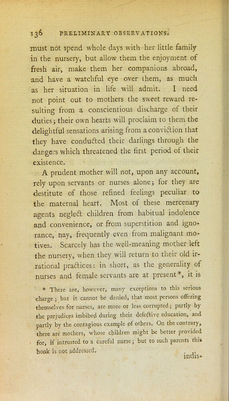 must not spend whole days with her little family in the nursery, but allow them the enjoyment of fresh air, make them her companions abroad, and have a watchful eye over them, as much as her situation in life will admit. I need not point out to mothers the sweet reward re- sulting from a conscientious discharge of their duties; their own hearts will proclaim to them the delightful sensations arising from a conviction that they have conduced their darlings through the dangers which threatened the first period of their existence. A prudent mother will not, upon any account, rely upon servants or nurses alone; for they are destitute of those refined feelings peculiar to the maternal heart. Most of these mercenary agents negleft children from habitual indolence and convenience, or from superstition and igno- rance, nay, frequently even from malignant mo- tives. Scarcely has the well-meaning mother left the nursery, when they will return to their old ir- rational practices: in short, as the generality of nurses and female servants are at present*, it is * There are, however, many exceptions to this serious charge ; but it cannot be denied, that most persons offering themselves for nurses, are more or less corrupted; parti) b) the prejudices iipbibefl during their defective education, and partly by the contagious example of others. On the contrary, there are mothers, whose children might be better provided for, if intrusted to a careful nurse j but to such parents this book is not addressed. ,