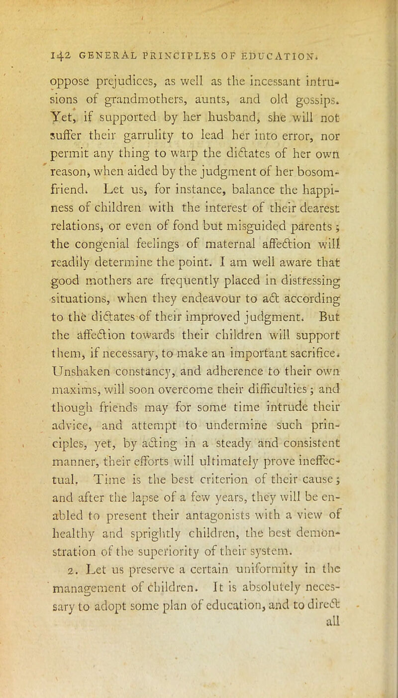 oppose prejudices, as well as the incessant intru- sions of grandmothers, aunts, and old gossips. Yet, if supported by her husband, she will not surfer their garrulity to lead her into error, nor permit any thing to warp the didlates of her owri reason, when aided by the judgment of her bosom- friend. Let us, for instance, balance the happi- ness of children with the interest of their dearest relations, or even of fond but misguided parents; the congenial feelings of maternal affedtion will readily determine the point. I am well aware that good mothers are frequently placed in distressing situations, when they endeavour to adt according to the dictates of their improved judgment. But the affedtion towards their children will support them, if necessary, to make an important sacrifice. Unshaken constancy, and adherence to their own maxims,will soon overcome their difficulties; and though friends may for some time intrude their advice, and attempt to undermine such prin- ciples, yet, by adting in a steady and consistent manner, their efforts will ultimately prove ineffec- tual. Time is the best criterion of their cause; and after the lapse of a few years, they will be en- abled to present their antagonists with a view of healthy arid sprightly children, the best demon- stration of the superiority of their system. 2. Let us preserve a certain uniformity in the management of (Children. It is absolutely neces- sary to adopt some plan of education, and to diredt ail