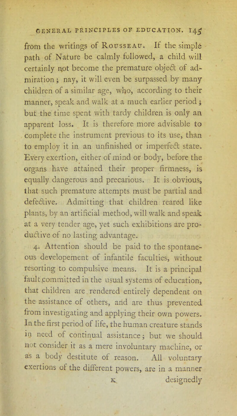 from the writings of Rousseau. If the simple path of Nature be calmly followed, a child will certainly npt become the premature objedt of ad- miration ; nay, it will even be surpassed by many children of a similar age, who, according to their manner, speak and walk at a much earlier period; but the time spent with tardy children is only an apparent loss. It is therefore more advisable to complete the instrument previous to its use, than to employ it in an unfinished or imperfedt state. Every exertion, either of mind or body, before the organs have attained their proper firmness, is equally dangerous and precarious. It is obvious, that such premature attempts must be partial and defective. Admitting that children reared like plants, by an artificial method, will walk and speak at a very tender age, yet such exhibitions are pro- ductive of no lasting advantage. 4. Attention should be paid to the spontane- ous developement of infantile faculties, without resorting to compulsive means. It is a principal fault committed in the usual systems of education, that children are rendered entirely dependent on the assistance of others, arid are thus prevented from investigating and applying their own powers. In the first period of life, the human creature stands in need of continual assistance; but we should not consider it as a mere involuntary machine, or as a body destitute of reason. All voluntary exertions of the different powers, are in a manner designedly K