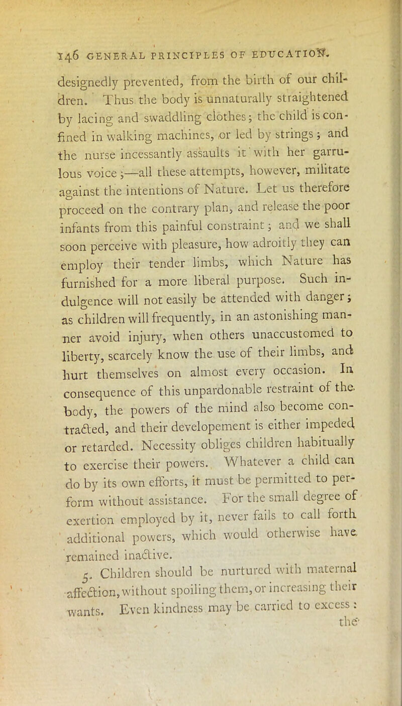 I46 GENERAL PRINCIPLES OF EDUCATION. designedly prevented, from the birth of our chil- dren. Thus the body is unnaturally straightened by lacing and swaddling clothes; the child is con- fined in walking machines, or led by strings ; and the nurse incessantly assaults it' with her garru- lous voice ;—all these attempts, however, militate against the intentions of Nature. Let us therefore proceed on the contrary plan, and release the poor infants from this paintul constraint; and we shall soon perceive with pleasure, how adroitly they can employ their tender limbs, which Nature has furnished for a more liberal purpose. Such in- dulgence will not easily be attended with danger; as children will frequently, in an astonishing man- ner avoid injury, when others unaccustomed to liberty, scarcely know the use of their limbs, and hurt themselves on almost every occasion. In consequence of this unpardonable restraint of the. body, the powers of the mind also become con- traded, and their developement is either impeded, or retarded. Necessity obliges children habitually to exercise their powers. Whatever a child can do by its own efforts, it must be permitted to per- form without assistance. For the small degree of exertion employed by it, never fails to call forth additional powers, which would otherwise have, remained inadive. 5. Children should be nurtured with maternal affcdion,without spoiling them,or increasing their wants. Even kindness may be carried to excess : the*’