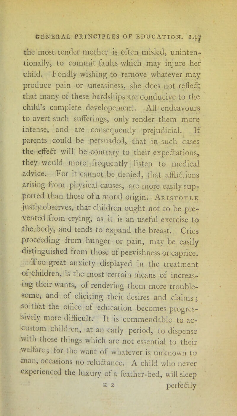 the most tender mother is often misled, uninten- tionally, to commit faults which may injure her child. Fondly wishing to remove whatever may produce pain or uneasiness, she does not reflect that many of these hardships are conducive to the child’s complete developement. All endeavours; to avert such sufferings, only render them more intense, and are consequently prejudicial. If parents could be persuaded, that in such cases the effetff will be contrary to their expectations, they would more .frequently listen to medical advice. For it cannot be denied, that afflictions arising from physical causes, are more easily sup- ported than those of a moral origin. Aristotle justly observes, that children ought not to be pre- vented irom crying, as it is an useful exercise to the.body, and tends to expand the breast. Cries proceeding from hunger or pain, may be easily distinguished from those of peevishness or caprice. Too great anxiety displayed in the treatment of-children, is the most certain means of increas- ing their wants, of rendering them more trouble- some, and of eliciting their desires and claims; so that the olHce of education becomes progres- sively more difficult. It is commendable to ac- custom children, at an early period, to dispense with those things which are not essential to their welfare; for the want of whatever is unknown to ma.i, occasions no reluctance. A child who never experienced the luxury of a feather-bed, will sleep k 2 perfectly