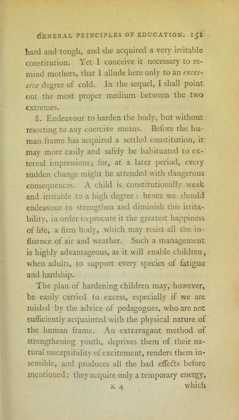 hard and tough, and she acquired a very irritable constitution. Yet I conceive it necessary to re- mind mothers, that 1 allude here only to an exces- sive degree of cold. In the sequel, I shall point out the most proper medium between the two extremes. 8. Endeavour to harden the body, but without resorting to any coercive means. Before the hu- man frame has acquired a settled constitution, it may more easily and safely be habituated to ex- ternal impressions; for, at a later period, every sudden change might be attended with dangerous consequences. A child is constitutionally weak and irritable to a high degree : hence we should endeavour to strengthen and diminish this irrita- bility, in order to procure it the greatest happiness of life, a firm body, which may resist ail the in- fluence of air and weather. Such a management is highly advantageous, as it will enable children, when adults, to support every species of fatigue and hardship. The plan of hardening children may, however, be easily carried to excess, especially if we are misled by the advice of pedagogues, who are not sufficiently acquainted with the physical nature of the human frame. An extravagant method of strengthening youth, deprives them of their na- tural susceptibility of excitement, renders them in- sensible, and produces all the bad effects before mentioned: they acquire only a temporary energy, k 4 which