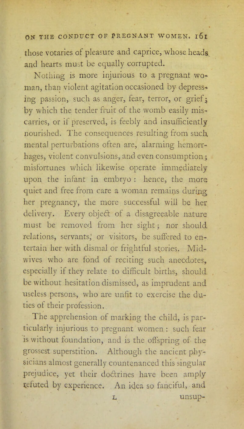 those votaries of pleasure and caprice, whose heads, and hearts must be equally corrupted. Nothing is more injurious to a pregnant wo- man, than violent agitation occasioned by depress- ing passion, such as anger, fear, terror, or grief; by which the tender fruit of the womb easily mis- carries, or if preserved, is feebly and insufficiently nourished. The consequences resulting from such, mental perturbations often are, alarming hemorr- hages, violent convulsions, and even consumption; misfortunes which likewise operate immediately upon the infant in embryo : hence, the more quiet and free from care a woman remains during her pregnancy, the more successful will be her delivery. Every objedt of a disagreeable nature must be removed from her sight; nor should relations, servants,' or visitors, be suffered to en- tertain her with dismal or frightful stories. Mid- wives who are fond of reciting such anecdotes, especially if they relate to difficult births, should be without hesitation dismissed, as imprudent and useless persons, who are unfit to exercise the du- ties of their profession. The apprehension of marking the child, is par- ticularly injurious to pregnant women : such fear is without foundation, and is the offspring of the grossest superstition. Although the ancient phy- sicians almost generally countenanced this singular prejudice, yet their dodtrines have been amply tefuted by experience. An idea so fanciful, and l unsup-