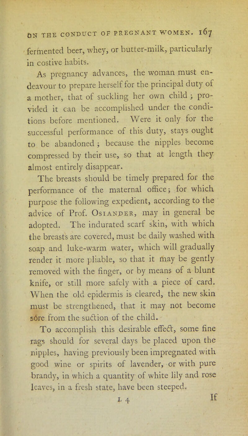 fermented beer, whey, or butter-milk, particularly in costive habits. As pregnancy advances, the woman must en- deavour to prepare herself for the principal duty of a mother, that of suckling her own child ; pro- vided it can be accomplished under the condi- tions before mentioned. Were it only for the successful performance of this duty, stays ought to be abandoned ; because the nipples become compressed by their use, so that at length they almost entirely disappear. The breasts should be timely prepared for the performance of the maternal office; for which purpose the following expedient, according to the advice of Prof. Osiander, may in general be adopted. The indurated scarf skin, with which the breasts are covered, must be daily washed with soap and luke-warm water, which will gradually render it more pliable, so that it may be gently removed with the finger, or by means of a blunt knife, or still more safely with a piece of card. When the old epidermis is cleared, the new skin must be strengthened, that it may not become sore from the su&ion of the child. To accomplish this desirable effect, some fine rags should for several days be placed upon the nipples, having previously been impregnated with good wine or spirits of lavender, or with pure brandy, in which a quantity of white lily and rose leaves, in a fresh state, have been steeped. i 4 if