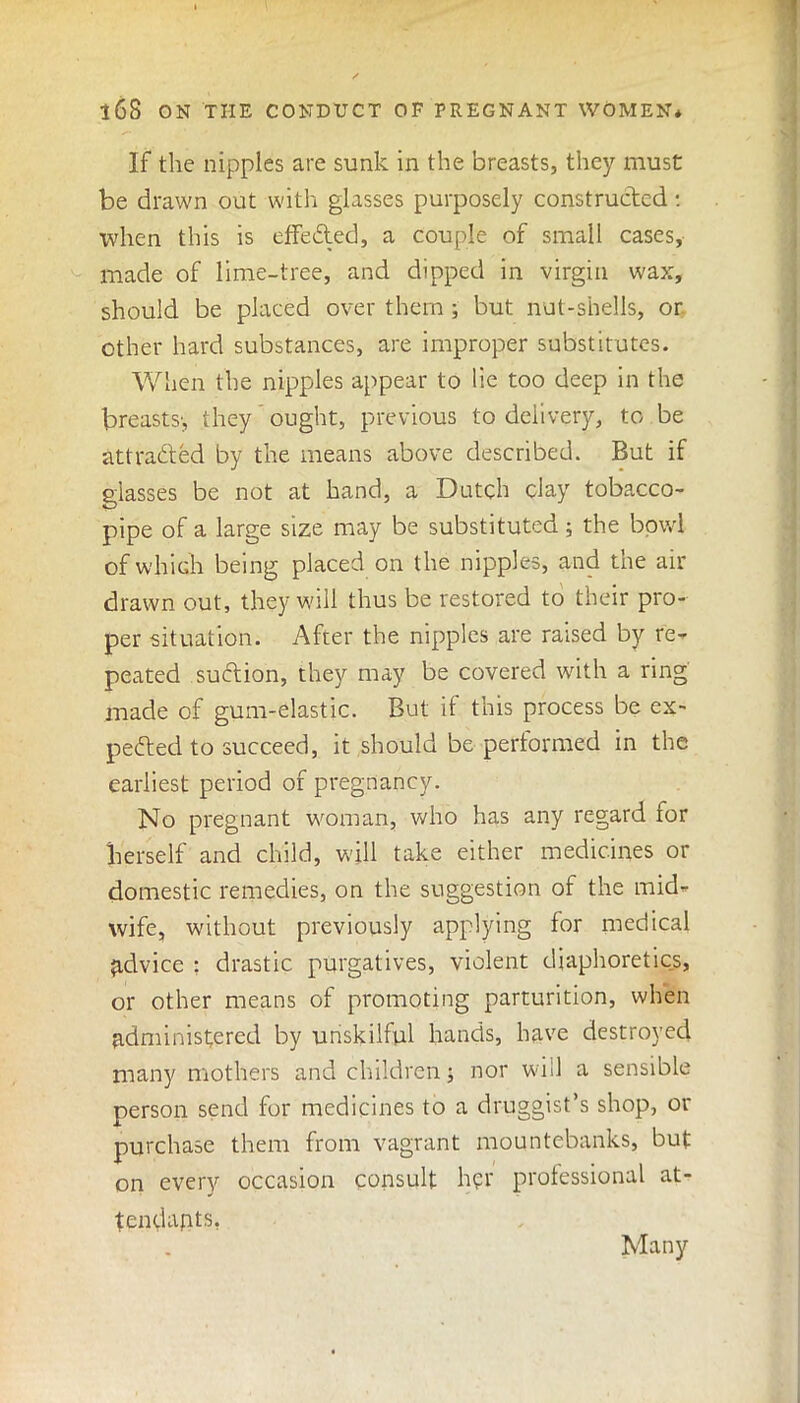 If the nipples are sunk in the breasts, they must be drawn out with glasses purposely constructed: when this is effe&ed, a couple of small cases, made of lime-tree, and dipped in virgin wax, should be placed over them ; but nut-shells, or other hard substances, are improper substitutes. When the nipples appear to lie too deep in the breasts', they ought, previous to delivery, to be attracted by the means above described. But if glasses be not at hand, a Dutch clay tobacco- pipe of a large size may be substituted; the bowl of which being placed on the nipples, and the air drawn out, they will thus be restored to their pro- per situation. After the nipples are raised by re- peated suCtion, they may be covered with a ring made of gum-elastic. But if this process be ex- pected to succeed, it should be performed in the earliest period of pregnancy. No pregnant woman, who has any regard for herself and child, will take either medicines or domestic remedies, on the suggestion of the mid- wife, without previously applying for medical advice : drastic purgatives, violent diaphoretics, or other means of promoting parturition, when administered by unskilful hands, have destroyed many mothers and children > nor will a sensible person send for medicines to a druggist’s shop, or purchase them from vagrant mountebanks, but on every occasion consult her professional at- tendants, Many