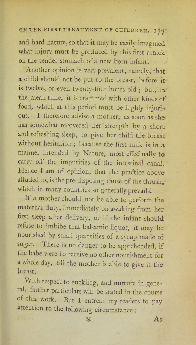 and hard nature, so that it may be easily imagined what injury must be produced by this first attack on the tender stomach of a new-born infant. Another opinion is very prevalent, namely, that a child should not be put to the breast, before it is twelve, or even twenty-four hours old ; but, in the mean time, it is crammed with other kinds of food, which at this period must be highly injuri- ous. I therefore advise a mother, as soon as she has somewhat recovered her strength by a short and refreshing sleep, to give her child the breast without hesitation; because the first milk is in a manner intended by Nature, most effeblually to carry off the impurities of the intestinal canal. Hence I am of opinion, that the pradlice above alluded to, is the pre-disposing cause of the thrush, which in many countries so generally prevails. If a mother should not be able to perform the maternal duty, immediately on awaking from her first sleep after delivery, or if the infant should refuse to imbibe that balsamic liquor, it may be nourished byr small quantities of a syrup made of sugar. There is no danger to be apprehended, if the babe were to receive no other nourishment for a whole day, till the mother is able to give it the breast. V\ ith respedt to suckling, and nurture in gene- ral, farther particulars will be stated in the course of this work. But 1 entreat my readers to pay attention to the following circumstance : As