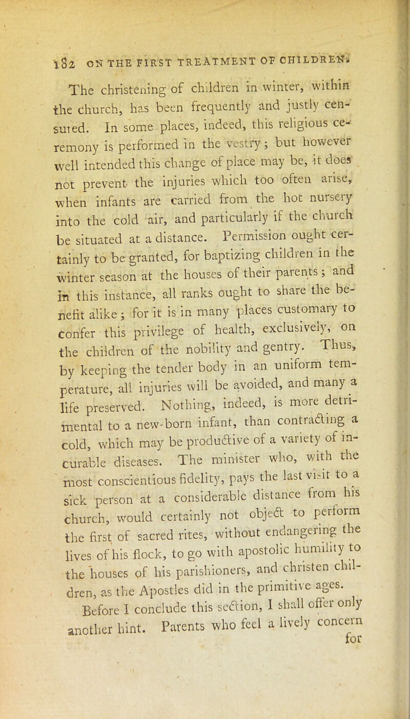 The christening of children in winter, within the church, has been frequently and justly cen- srned. In some places, indeed, this religious ce- remony is performed in the vestry; but however well intended this change of place may be, it does not prevent the injuries which too often arise, when infants are carried from the hot nursery into the cold air, and particularly if the church be situated at a distance. Permission ought cer- tainly to be granted, for baptizing children in the winter season at the houses of their parents; and in this instance, all ranks ought to share the be- nefit alike; for it is in many places customary to Confer this privilege of health, exclusively, on the children of the nobility and gentry. Thus, by keeping the tender body in an uniform tem- perature, all injuries will be avoided, and many a life preserved. Nothing, indeed, is more detri- mental to a new-born infant, than contracting a cold, which may be productive of a variety of in- curable diseases. The minister who, with the most conscientious fidelity, pays the last visit to a sick person at a considerable distance from his church, would certainly not object to perform the first of sacred rites, without endangeiing the lives of his flock, to go with apostolic humility to the houses of his parishioners, and christen chil- dren, as the Apostles did in the primitive ages. Before I conclude this section, 1 shall offei only another hint. Parents who feel a lively concern for